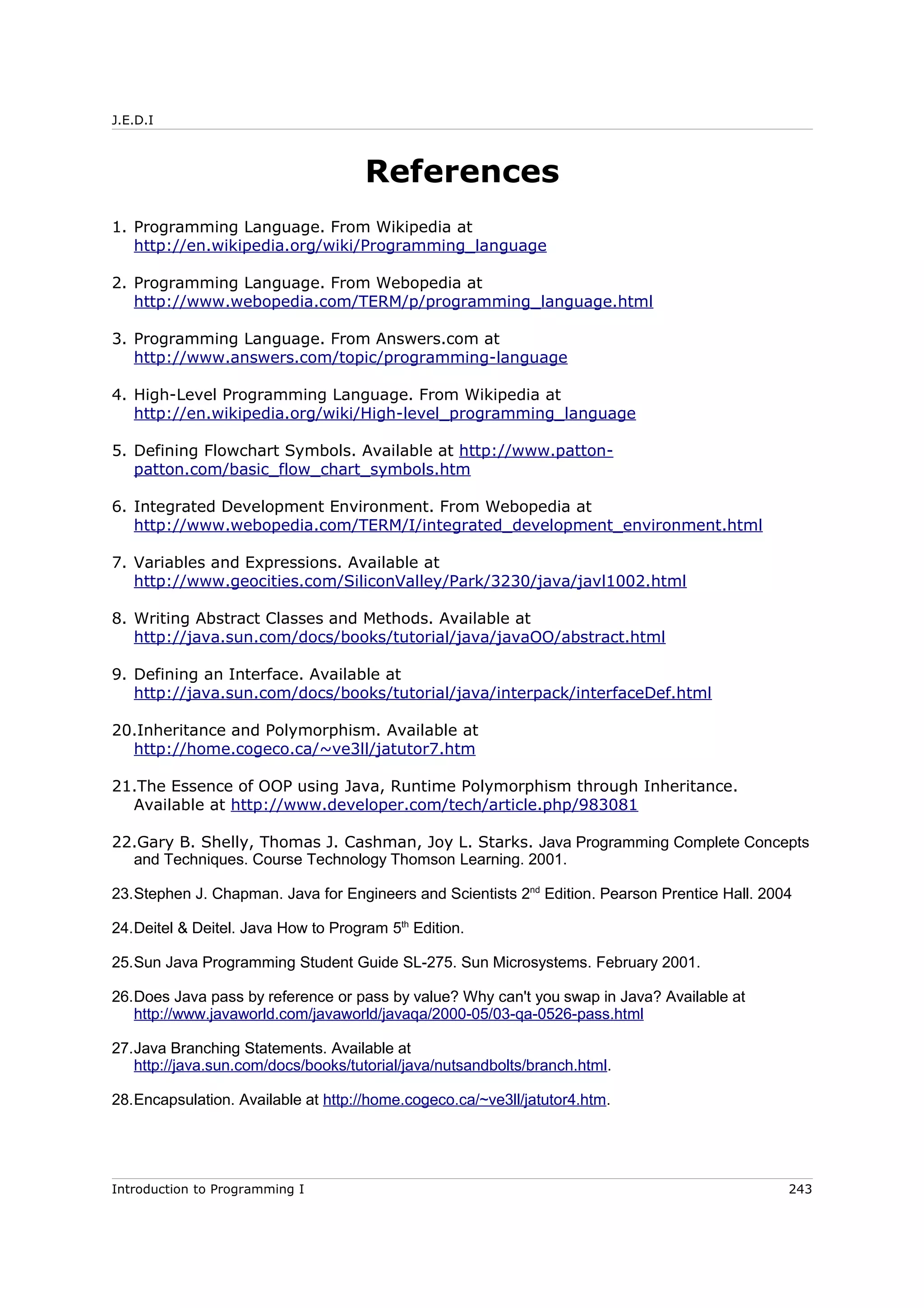 J.E.D.I
References
1. Programming Language. From Wikipedia at
http://en.wikipedia.org/wiki/Programming_language
2. Programming Language. From Webopedia at
http://www.webopedia.com/TERM/p/programming_language.html
3. Programming Language. From Answers.com at
http://www.answers.com/topic/programming-language
4. High-Level Programming Language. From Wikipedia at
http://en.wikipedia.org/wiki/High-level_programming_language
5. Defining Flowchart Symbols. Available at http://www.patton-
patton.com/basic_flow_chart_symbols.htm
6. Integrated Development Environment. From Webopedia at
http://www.webopedia.com/TERM/I/integrated_development_environment.html
7. Variables and Expressions. Available at
http://www.geocities.com/SiliconValley/Park/3230/java/javl1002.html
8. Writing Abstract Classes and Methods. Available at
http://java.sun.com/docs/books/tutorial/java/javaOO/abstract.html
9. Defining an Interface. Available at
http://java.sun.com/docs/books/tutorial/java/interpack/interfaceDef.html
20.Inheritance and Polymorphism. Available at
http://home.cogeco.ca/~ve3ll/jatutor7.htm
21.The Essence of OOP using Java, Runtime Polymorphism through Inheritance.
Available at http://www.developer.com/tech/article.php/983081
22.Gary B. Shelly, Thomas J. Cashman, Joy L. Starks. Java Programming Complete Concepts
and Techniques. Course Technology Thomson Learning. 2001.
23.Stephen J. Chapman. Java for Engineers and Scientists 2nd
Edition. Pearson Prentice Hall. 2004
24.Deitel & Deitel. Java How to Program 5th
Edition.
25.Sun Java Programming Student Guide SL-275. Sun Microsystems. February 2001.
26.Does Java pass by reference or pass by value? Why can't you swap in Java? Available at
http://www.javaworld.com/javaworld/javaqa/2000-05/03-qa-0526-pass.html
27.Java Branching Statements. Available at
http://java.sun.com/docs/books/tutorial/java/nutsandbolts/branch.html.
28.Encapsulation. Available at http://home.cogeco.ca/~ve3ll/jatutor4.htm.
Introduction to Programming I 243
 
