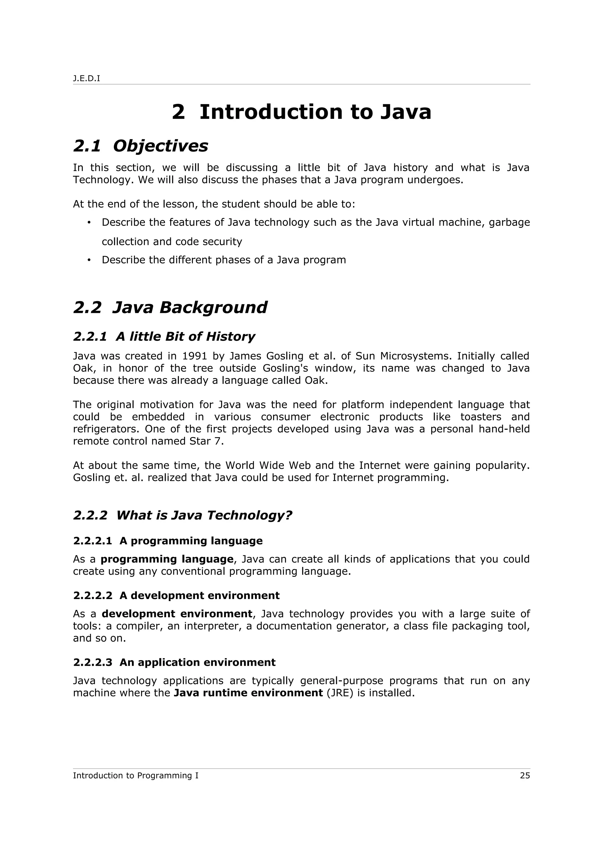 J.E.D.I
2 Introduction to Java
2.1 Objectives
In this section, we will be discussing a little bit of Java history and what is Java
Technology. We will also discuss the phases that a Java program undergoes.
At the end of the lesson, the student should be able to:
• Describe the features of Java technology such as the Java virtual machine, garbage
collection and code security
• Describe the different phases of a Java program
2.2 Java Background
2.2.1 A little Bit of History
Java was created in 1991 by James Gosling et al. of Sun Microsystems. Initially called
Oak, in honor of the tree outside Gosling's window, its name was changed to Java
because there was already a language called Oak.
The original motivation for Java was the need for platform independent language that
could be embedded in various consumer electronic products like toasters and
refrigerators. One of the first projects developed using Java was a personal hand-held
remote control named Star 7.
At about the same time, the World Wide Web and the Internet were gaining popularity.
Gosling et. al. realized that Java could be used for Internet programming.
2.2.2 What is Java Technology?
2.2.2.1 A programming language
As a programming language, Java can create all kinds of applications that you could
create using any conventional programming language.
2.2.2.2 A development environment
As a development environment, Java technology provides you with a large suite of
tools: a compiler, an interpreter, a documentation generator, a class file packaging tool,
and so on.
2.2.2.3 An application environment
Java technology applications are typically general-purpose programs that run on any
machine where the Java runtime environment (JRE) is installed.
Introduction to Programming I 25
 