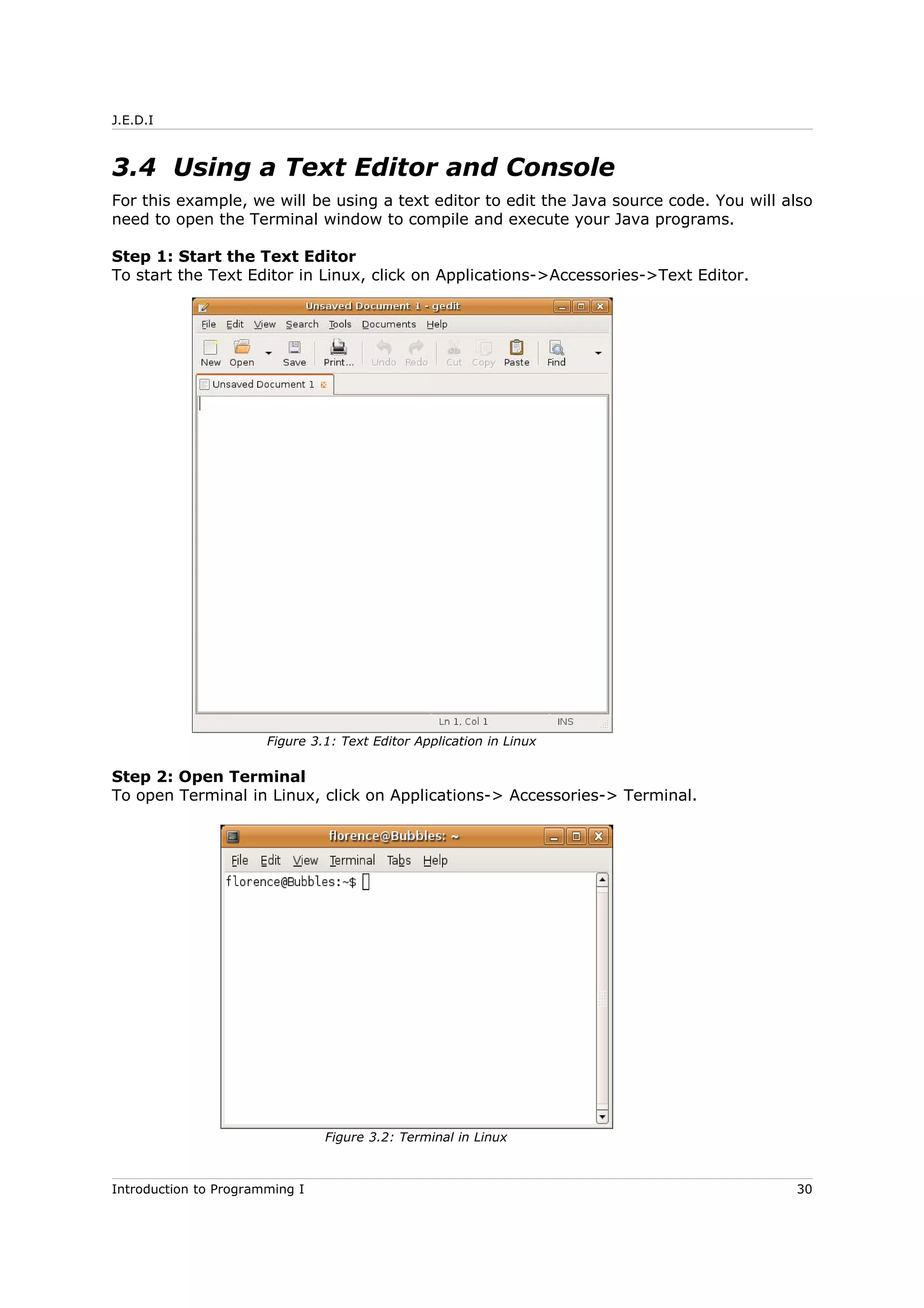 J.E.D.I
3.4 Using a Text Editor and Console
For this example, we will be using a text editor to edit the Java source code. You will also
need to open the Terminal window to compile and execute your Java programs.
Step 1: Start the Text Editor
To start the Text Editor in Linux, click on Applications->Accessories->Text Editor.
Step 2: Open Terminal
To open Terminal in Linux, click on Applications-> Accessories-> Terminal.
Introduction to Programming I 30
Figure 3.1: Text Editor Application in Linux
Figure 3.2: Terminal in Linux
 