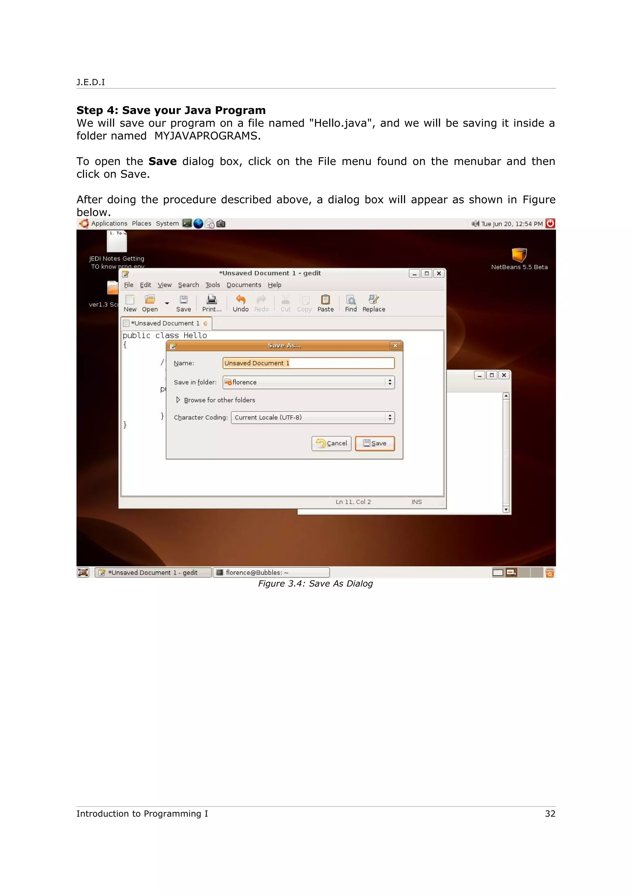 J.E.D.I
Step 4: Save your Java Program
We will save our program on a file named "Hello.java", and we will be saving it inside a
folder named MYJAVAPROGRAMS.
To open the Save dialog box, click on the File menu found on the menubar and then
click on Save.
After doing the procedure described above, a dialog box will appear as shown in Figure
below.
Introduction to Programming I 32
Figure 3.4: Save As Dialog
 