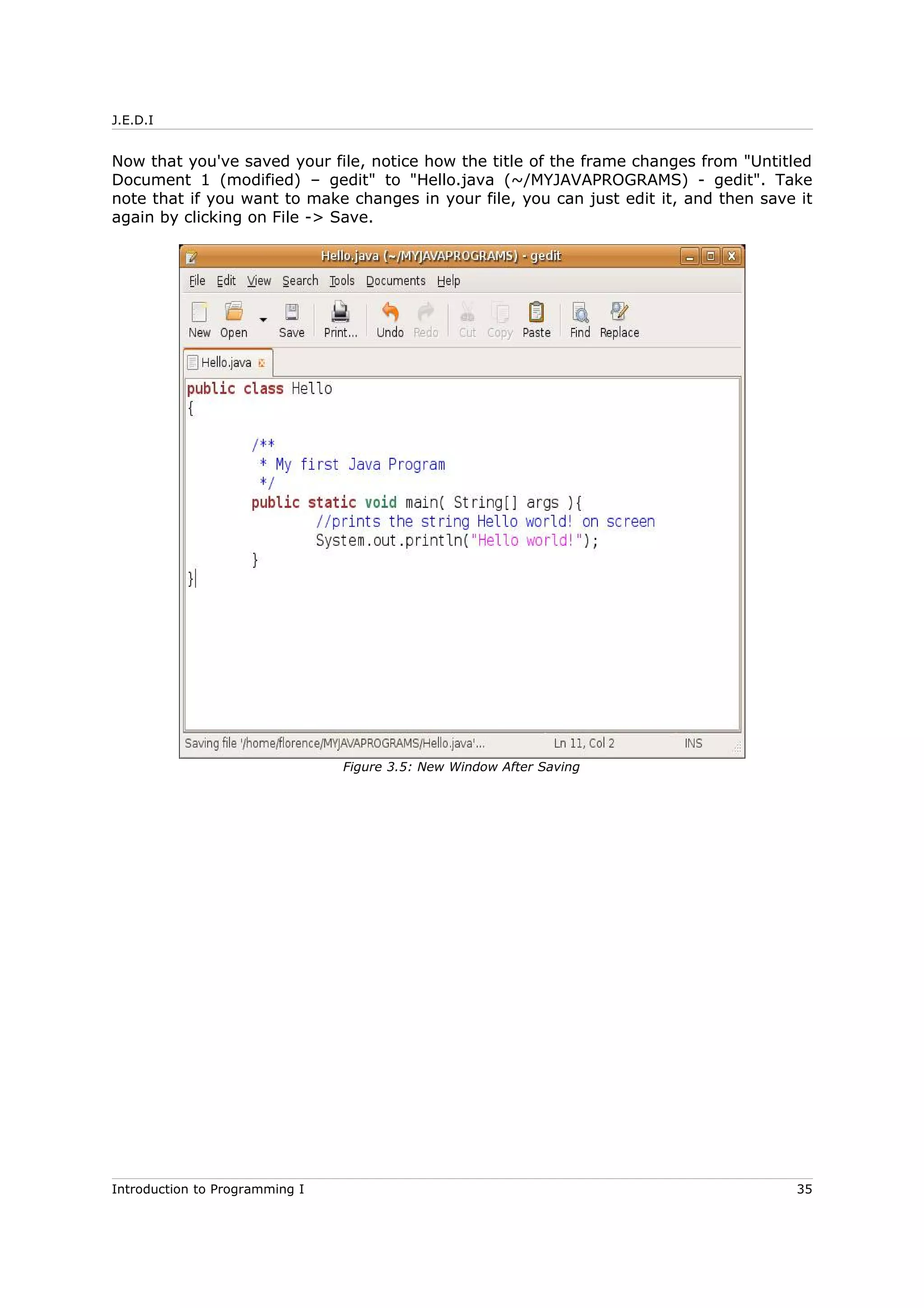 J.E.D.I
Now that you've saved your file, notice how the title of the frame changes from "Untitled
Document 1 (modified) – gedit" to "Hello.java (~/MYJAVAPROGRAMS) - gedit". Take
note that if you want to make changes in your file, you can just edit it, and then save it
again by clicking on File -> Save.
Introduction to Programming I 35
Figure 3.5: New Window After Saving
 