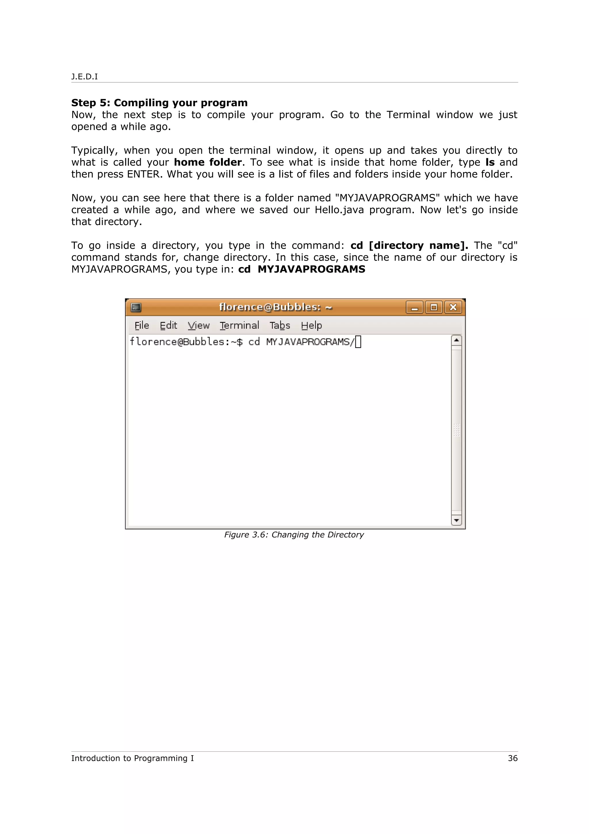 J.E.D.I
Step 5: Compiling your program
Now, the next step is to compile your program. Go to the Terminal window we just
opened a while ago.
Typically, when you open the terminal window, it opens up and takes you directly to
what is called your home folder. To see what is inside that home folder, type ls and
then press ENTER. What you will see is a list of files and folders inside your home folder.
Now, you can see here that there is a folder named "MYJAVAPROGRAMS" which we have
created a while ago, and where we saved our Hello.java program. Now let's go inside
that directory.
To go inside a directory, you type in the command: cd [directory name]. The "cd"
command stands for, change directory. In this case, since the name of our directory is
MYJAVAPROGRAMS, you type in: cd MYJAVAPROGRAMS
Introduction to Programming I 36
Figure 3.6: Changing the Directory
 