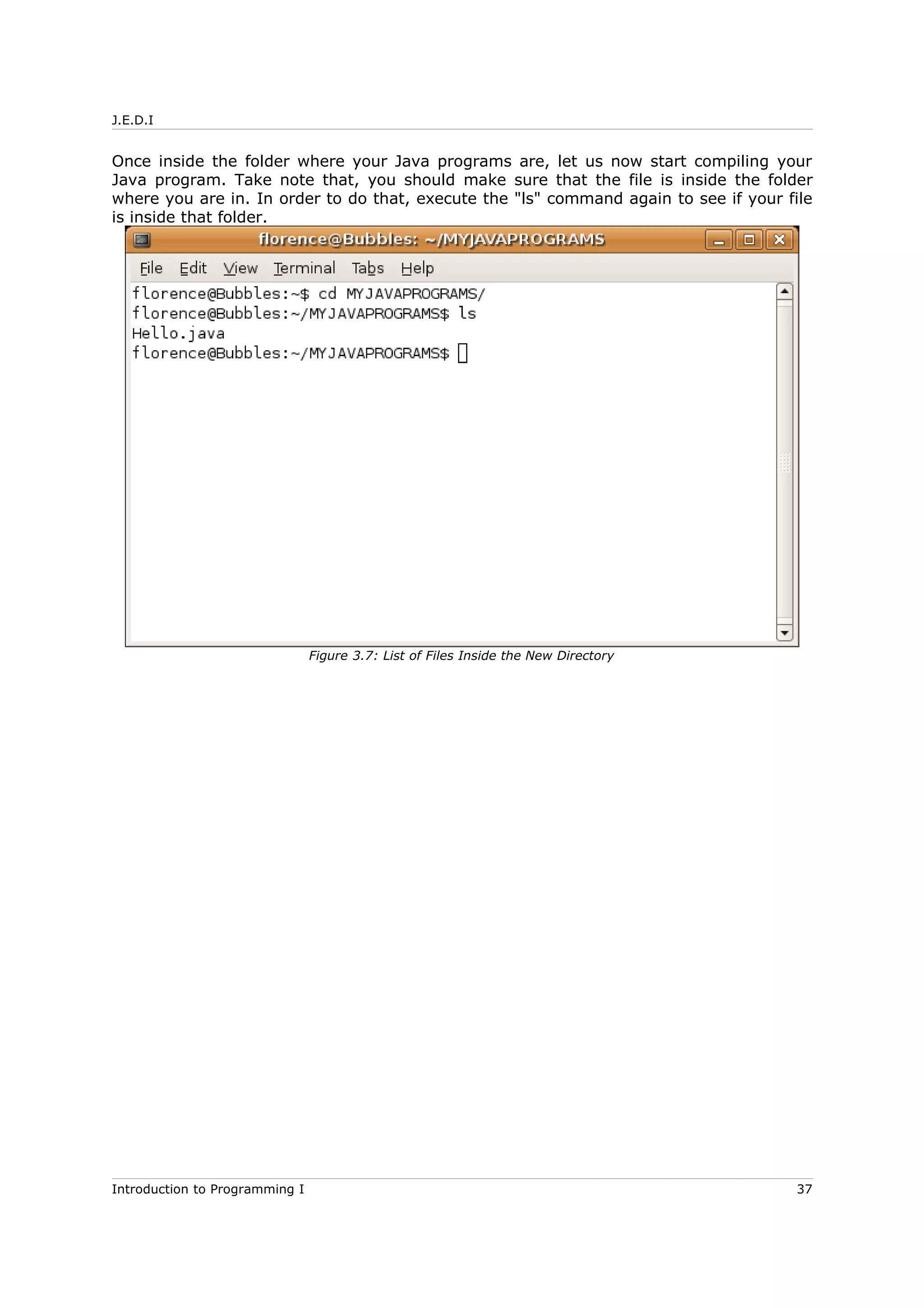 J.E.D.I
Once inside the folder where your Java programs are, let us now start compiling your
Java program. Take note that, you should make sure that the file is inside the folder
where you are in. In order to do that, execute the "ls" command again to see if your file
is inside that folder.
Introduction to Programming I 37
Figure 3.7: List of Files Inside the New Directory
 