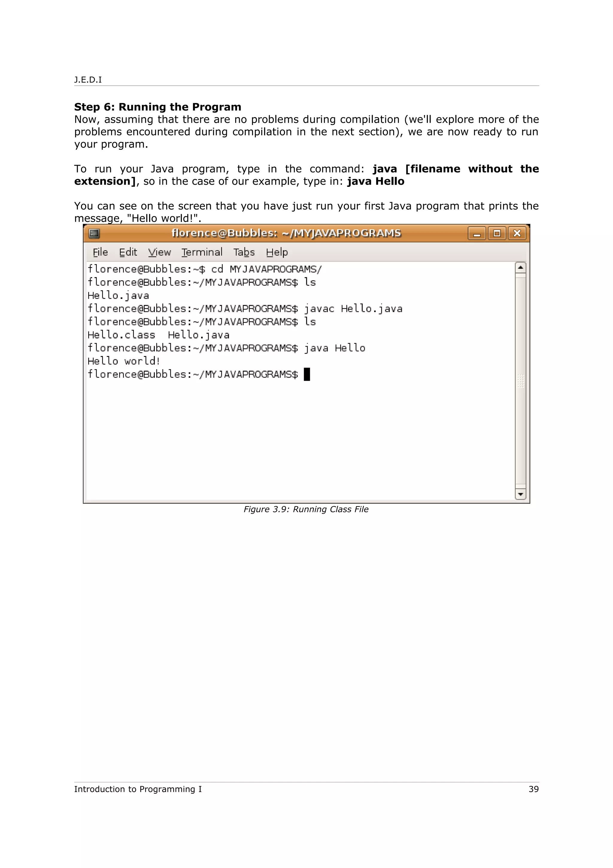 J.E.D.I
Step 6: Running the Program
Now, assuming that there are no problems during compilation (we'll explore more of the
problems encountered during compilation in the next section), we are now ready to run
your program.
To run your Java program, type in the command: java [filename without the
extension], so in the case of our example, type in: java Hello
You can see on the screen that you have just run your first Java program that prints the
message, "Hello world!".
Introduction to Programming I 39
Figure 3.9: Running Class File
 