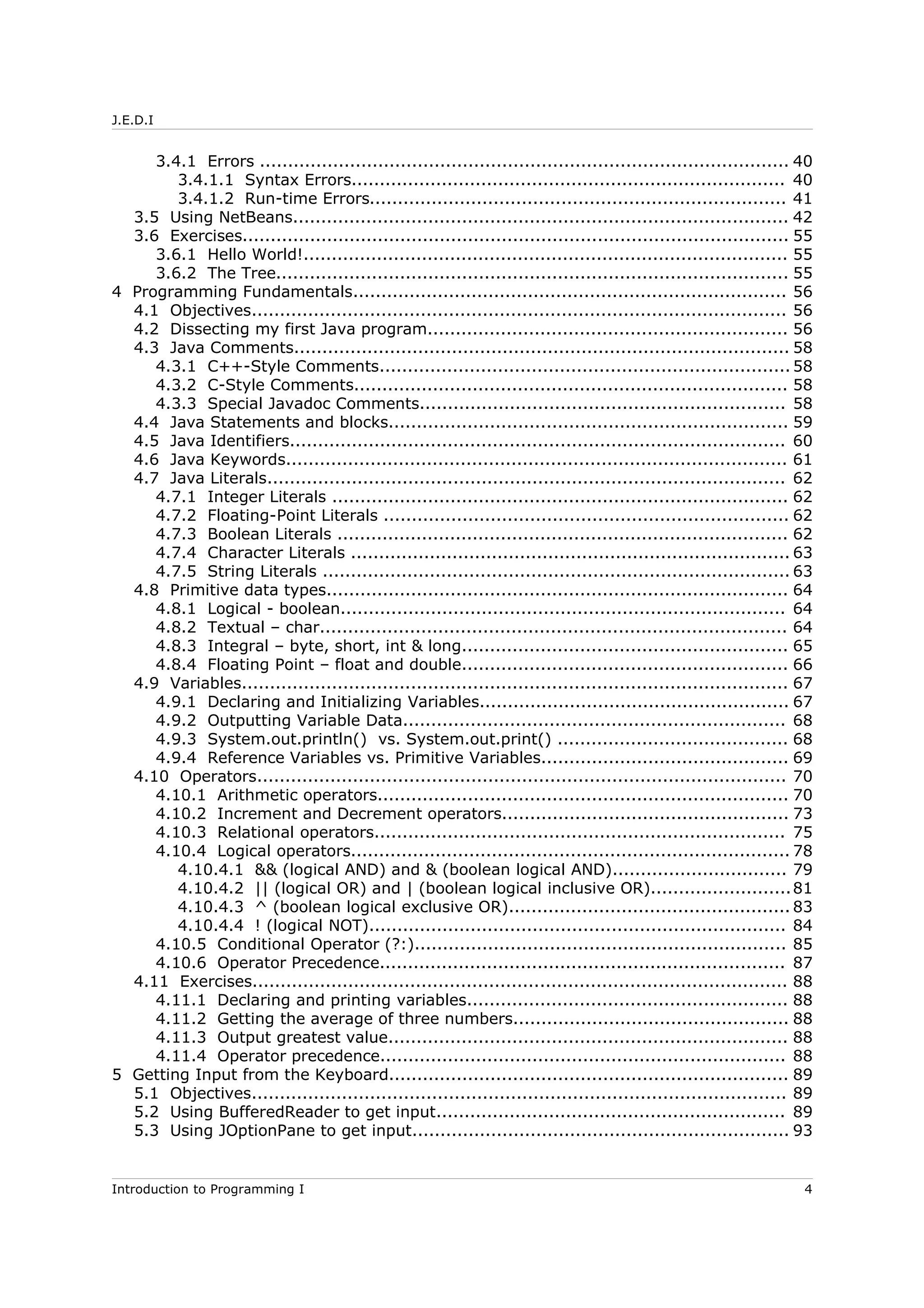 J.E.D.I
3.4.1 Errors .............................................................................................. 40
3.4.1.1 Syntax Errors............................................................................. 40
3.4.1.2 Run-time Errors.......................................................................... 41
3.5 Using NetBeans........................................................................................ 42
3.6 Exercises................................................................................................. 55
3.6.1 Hello World!...................................................................................... 55
3.6.2 The Tree........................................................................................... 55
4 Programming Fundamentals............................................................................. 56
4.1 Objectives............................................................................................... 56
4.2 Dissecting my first Java program................................................................ 56
4.3 Java Comments........................................................................................ 58
4.3.1 C++-Style Comments......................................................................... 58
4.3.2 C-Style Comments............................................................................. 58
4.3.3 Special Javadoc Comments................................................................. 58
4.4 Java Statements and blocks....................................................................... 59
4.5 Java Identifiers........................................................................................ 60
4.6 Java Keywords......................................................................................... 61
4.7 Java Literals............................................................................................ 62
4.7.1 Integer Literals ................................................................................. 62
4.7.2 Floating-Point Literals ........................................................................ 62
4.7.3 Boolean Literals ................................................................................ 62
4.7.4 Character Literals .............................................................................. 63
4.7.5 String Literals ................................................................................... 63
4.8 Primitive data types.................................................................................. 64
4.8.1 Logical - boolean............................................................................... 64
4.8.2 Textual – char................................................................................... 64
4.8.3 Integral – byte, short, int & long.......................................................... 65
4.8.4 Floating Point – float and double.......................................................... 66
4.9 Variables................................................................................................. 67
4.9.1 Declaring and Initializing Variables....................................................... 67
4.9.2 Outputting Variable Data.................................................................... 68
4.9.3 System.out.println() vs. System.out.print() ......................................... 68
4.9.4 Reference Variables vs. Primitive Variables............................................ 69
4.10 Operators.............................................................................................. 70
4.10.1 Arithmetic operators......................................................................... 70
4.10.2 Increment and Decrement operators................................................... 73
4.10.3 Relational operators......................................................................... 75
4.10.4 Logical operators.............................................................................. 78
4.10.4.1 && (logical AND) and & (boolean logical AND)............................... 79
4.10.4.2 || (logical OR) and | (boolean logical inclusive OR).........................81
4.10.4.3 ^ (boolean logical exclusive OR).................................................. 83
4.10.4.4 ! (logical NOT).......................................................................... 84
4.10.5 Conditional Operator (?:).................................................................. 85
4.10.6 Operator Precedence........................................................................ 87
4.11 Exercises............................................................................................... 88
4.11.1 Declaring and printing variables......................................................... 88
4.11.2 Getting the average of three numbers................................................. 88
4.11.3 Output greatest value....................................................................... 88
4.11.4 Operator precedence........................................................................ 88
5 Getting Input from the Keyboard....................................................................... 89
5.1 Objectives............................................................................................... 89
5.2 Using BufferedReader to get input.............................................................. 89
5.3 Using JOptionPane to get input................................................................... 93
Introduction to Programming I 4
 