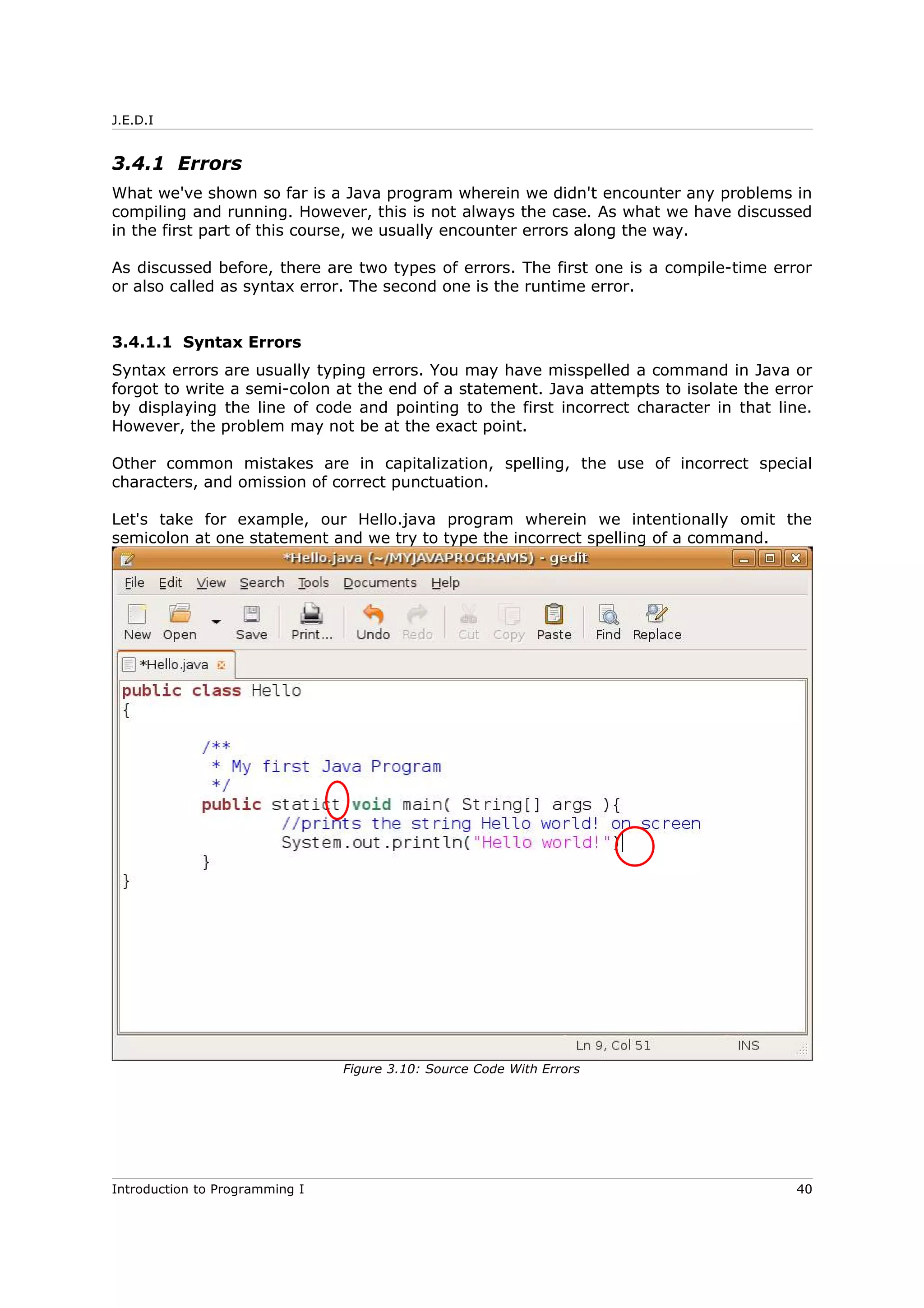 J.E.D.I
3.4.1 Errors
What we've shown so far is a Java program wherein we didn't encounter any problems in
compiling and running. However, this is not always the case. As what we have discussed
in the first part of this course, we usually encounter errors along the way.
As discussed before, there are two types of errors. The first one is a compile-time error
or also called as syntax error. The second one is the runtime error.
3.4.1.1 Syntax Errors
Syntax errors are usually typing errors. You may have misspelled a command in Java or
forgot to write a semi-colon at the end of a statement. Java attempts to isolate the error
by displaying the line of code and pointing to the first incorrect character in that line.
However, the problem may not be at the exact point.
Other common mistakes are in capitalization, spelling, the use of incorrect special
characters, and omission of correct punctuation.
Let's take for example, our Hello.java program wherein we intentionally omit the
semicolon at one statement and we try to type the incorrect spelling of a command.
Introduction to Programming I 40
Figure 3.10: Source Code With Errors
 