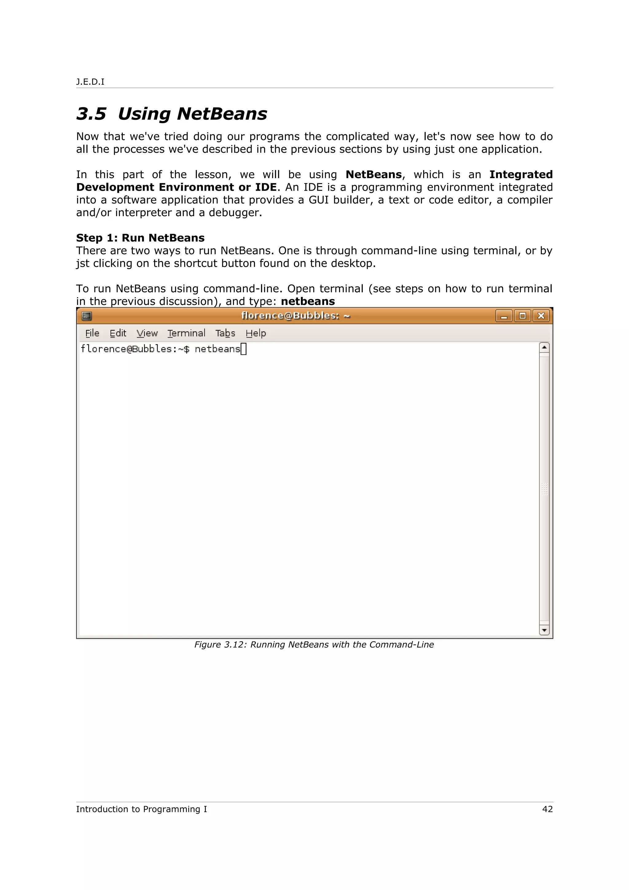 J.E.D.I
3.5 Using NetBeans
Now that we've tried doing our programs the complicated way, let's now see how to do
all the processes we've described in the previous sections by using just one application.
In this part of the lesson, we will be using NetBeans, which is an Integrated
Development Environment or IDE. An IDE is a programming environment integrated
into a software application that provides a GUI builder, a text or code editor, a compiler
and/or interpreter and a debugger.
Step 1: Run NetBeans
There are two ways to run NetBeans. One is through command-line using terminal, or by
jst clicking on the shortcut button found on the desktop.
To run NetBeans using command-line. Open terminal (see steps on how to run terminal
in the previous discussion), and type: netbeans
Introduction to Programming I 42
Figure 3.12: Running NetBeans with the Command-Line
 