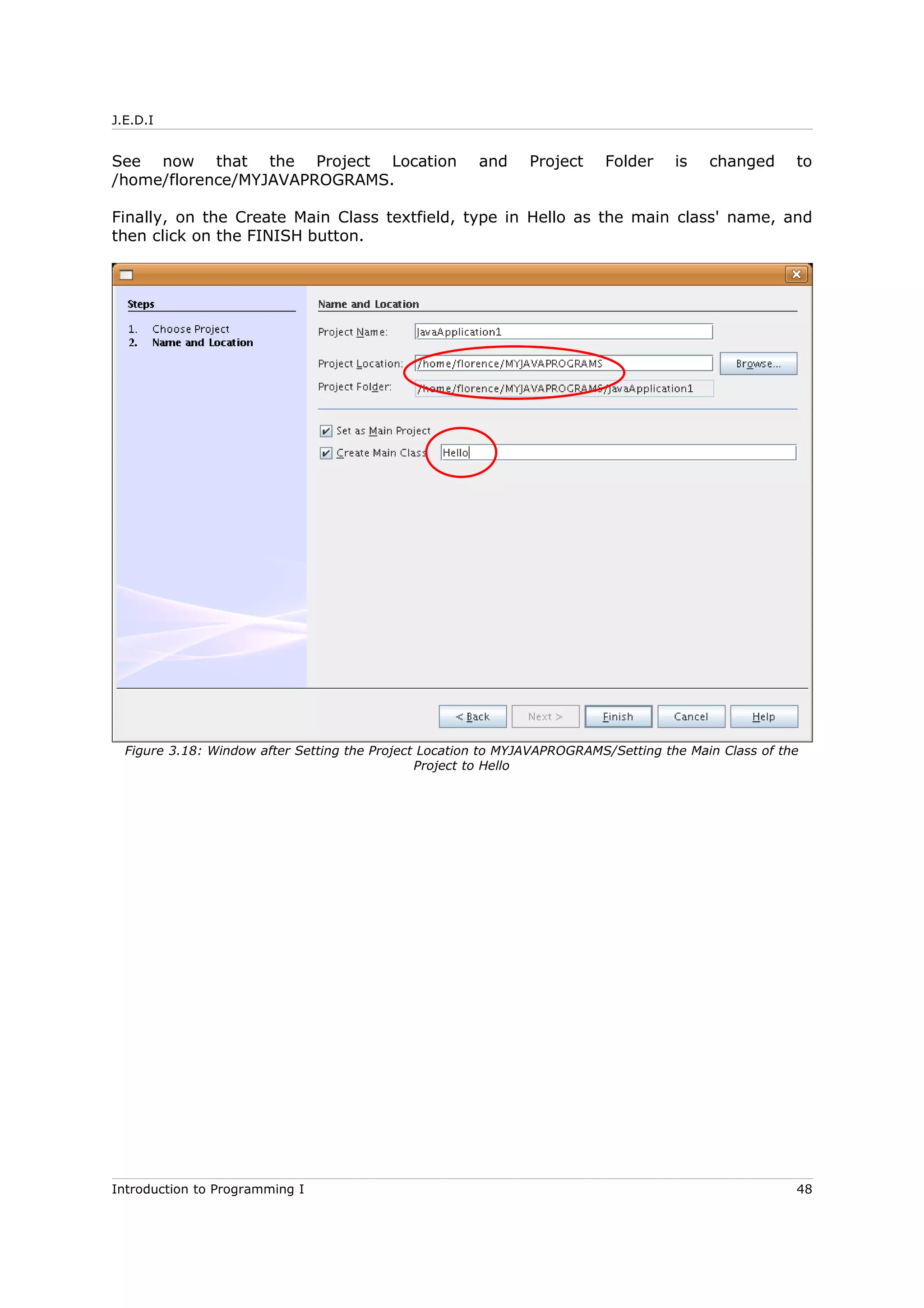 J.E.D.I
See now that the Project Location and Project Folder is changed to
/home/florence/MYJAVAPROGRAMS.
Finally, on the Create Main Class textfield, type in Hello as the main class' name, and
then click on the FINISH button.
Introduction to Programming I 48
Figure 3.18: Window after Setting the Project Location to MYJAVAPROGRAMS/Setting the Main Class of the
Project to Hello
 