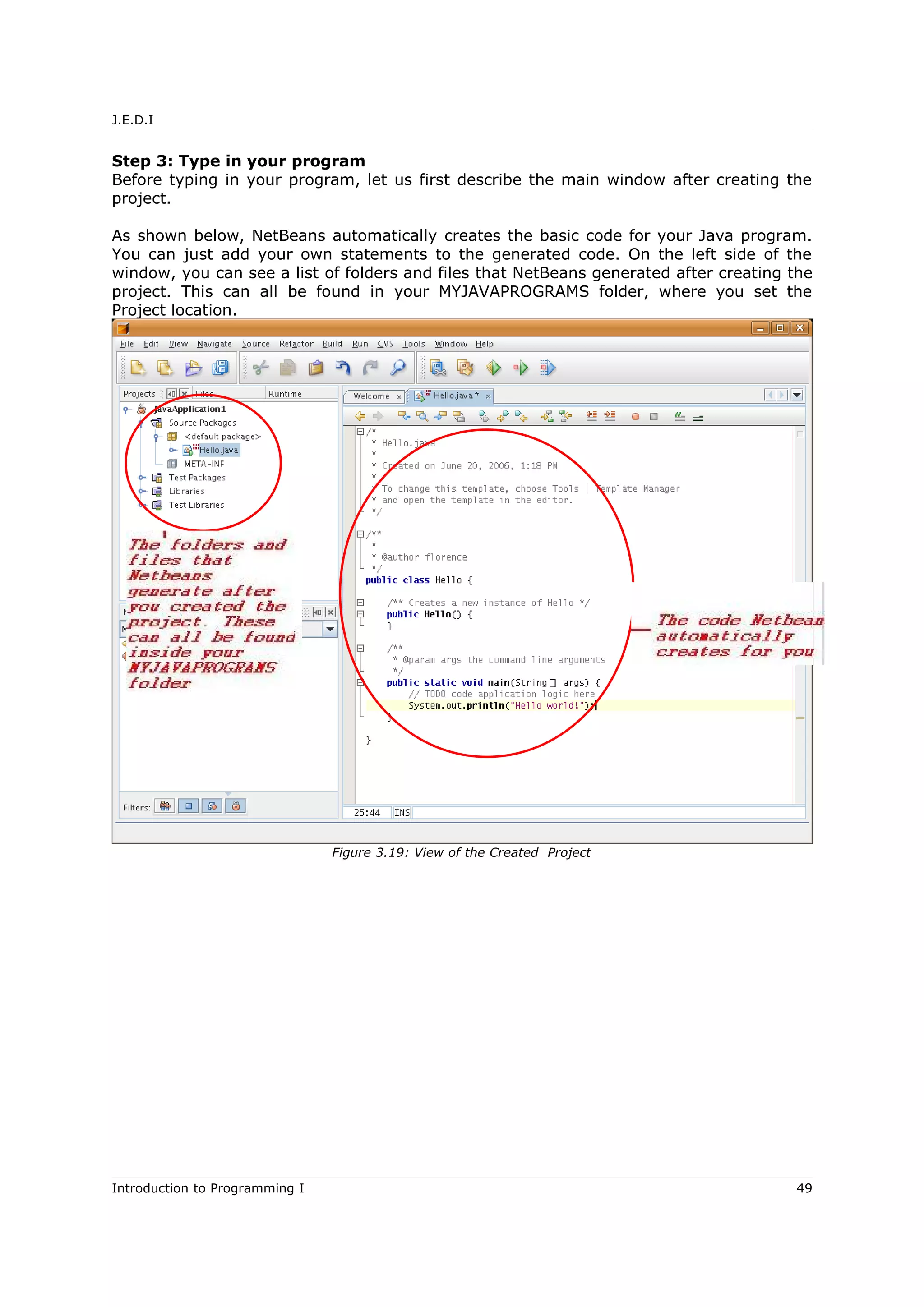 J.E.D.I
Step 3: Type in your program
Before typing in your program, let us first describe the main window after creating the
project.
As shown below, NetBeans automatically creates the basic code for your Java program.
You can just add your own statements to the generated code. On the left side of the
window, you can see a list of folders and files that NetBeans generated after creating the
project. This can all be found in your MYJAVAPROGRAMS folder, where you set the
Project location.
Introduction to Programming I 49
Figure 3.19: View of the Created Project
 