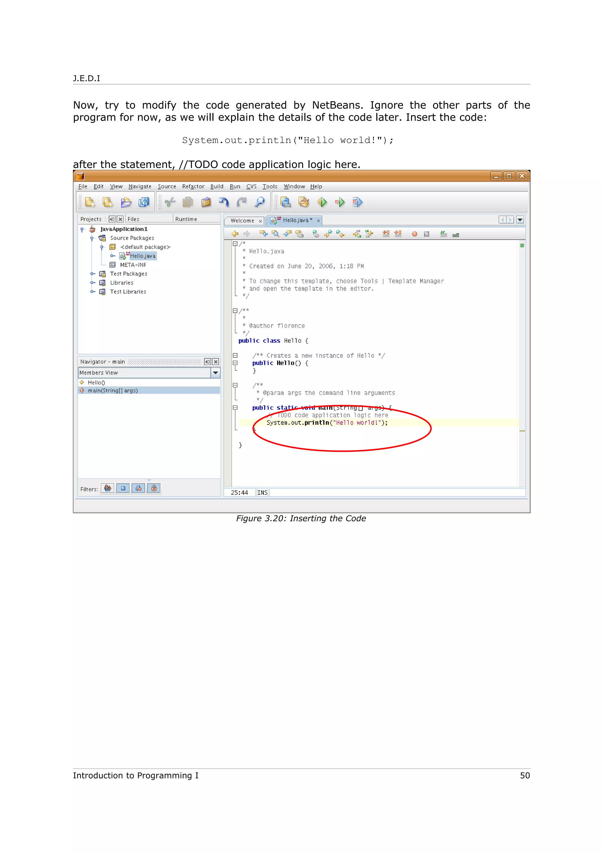 J.E.D.I
Now, try to modify the code generated by NetBeans. Ignore the other parts of the
program for now, as we will explain the details of the code later. Insert the code:
System.out.println("Hello world!");
after the statement, //TODO code application logic here.
Introduction to Programming I 50
Figure 3.20: Inserting the Code
 