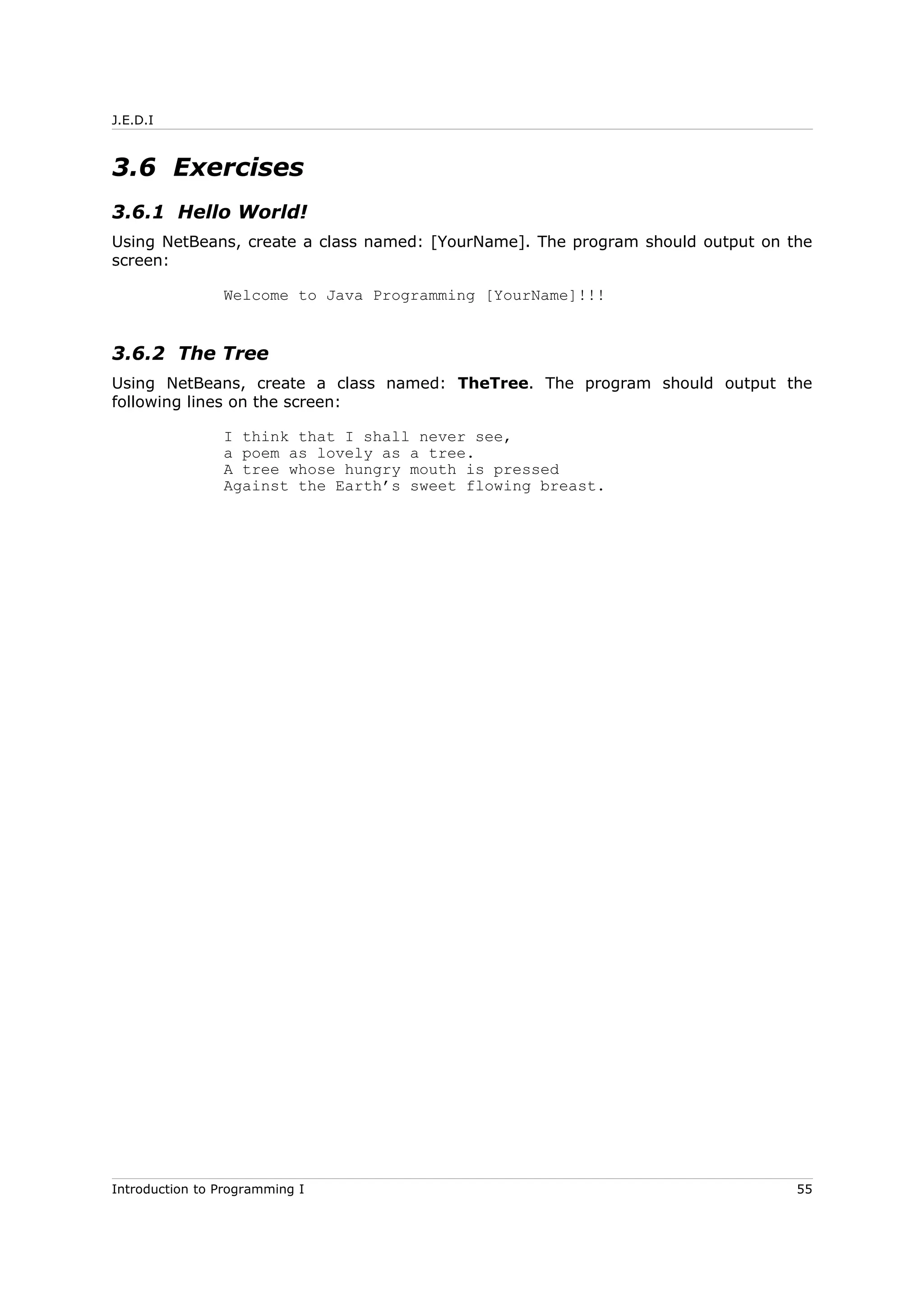 J.E.D.I
3.6 Exercises
3.6.1 Hello World!
Using NetBeans, create a class named: [YourName]. The program should output on the
screen:
Welcome to Java Programming [YourName]!!!
3.6.2 The Tree
Using NetBeans, create a class named: TheTree. The program should output the
following lines on the screen:
I think that I shall never see,
a poem as lovely as a tree.
A tree whose hungry mouth is pressed
Against the Earth’s sweet flowing breast.
Introduction to Programming I 55
 