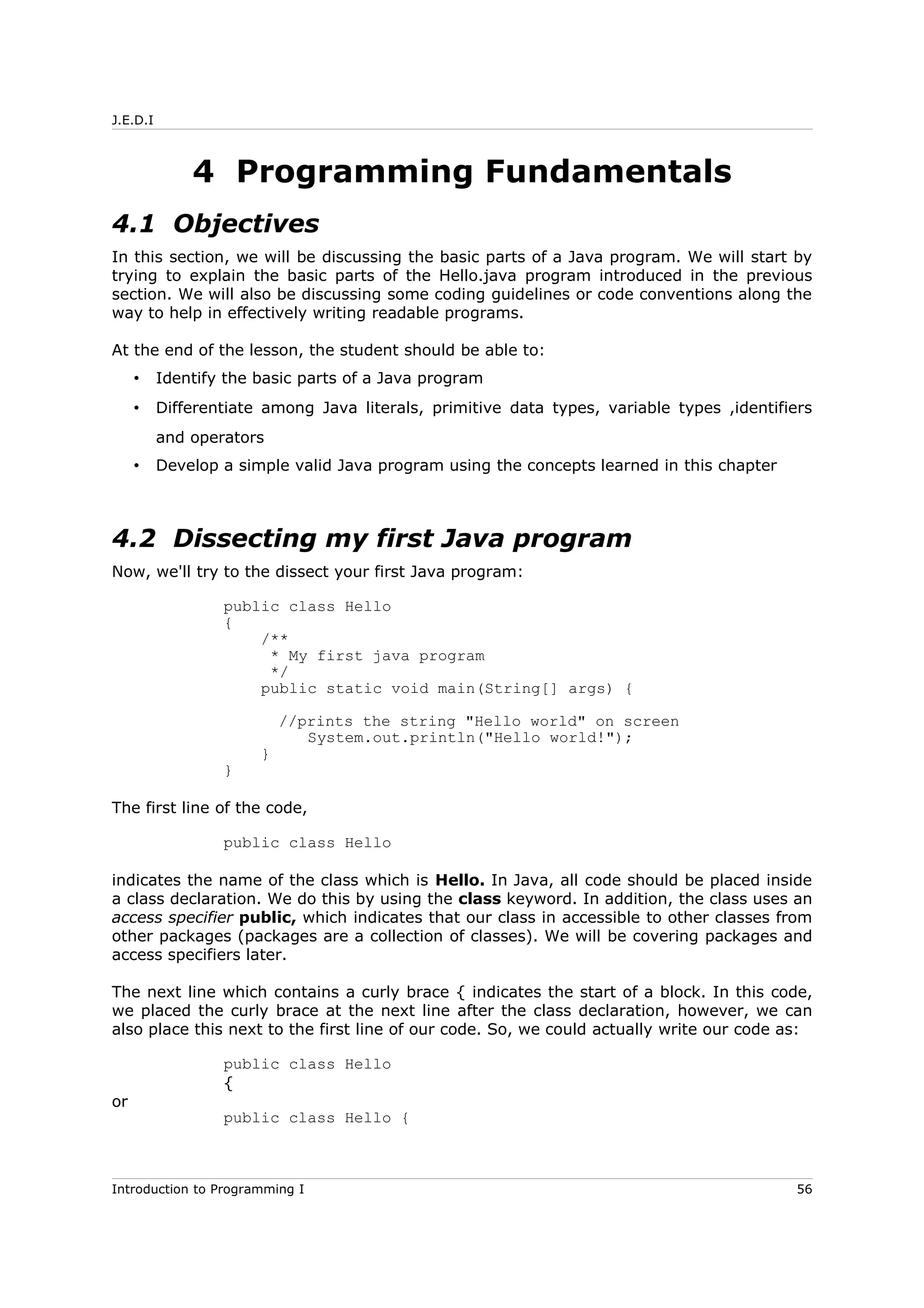 J.E.D.I
4 Programming Fundamentals
4.1 Objectives
In this section, we will be discussing the basic parts of a Java program. We will start by
trying to explain the basic parts of the Hello.java program introduced in the previous
section. We will also be discussing some coding guidelines or code conventions along the
way to help in effectively writing readable programs.
At the end of the lesson, the student should be able to:
• Identify the basic parts of a Java program
• Differentiate among Java literals, primitive data types, variable types ,identifiers
and operators
• Develop a simple valid Java program using the concepts learned in this chapter
4.2 Dissecting my first Java program
Now, we'll try to the dissect your first Java program:
public class Hello
{
/**
* My first java program
*/
public static void main(String[] args) {
//prints the string "Hello world" on screen
System.out.println("Hello world!");
}
}
The first line of the code,
public class Hello
indicates the name of the class which is Hello. In Java, all code should be placed inside
a class declaration. We do this by using the class keyword. In addition, the class uses an
access specifier public, which indicates that our class in accessible to other classes from
other packages (packages are a collection of classes). We will be covering packages and
access specifiers later.
The next line which contains a curly brace { indicates the start of a block. In this code,
we placed the curly brace at the next line after the class declaration, however, we can
also place this next to the first line of our code. So, we could actually write our code as:
public class Hello
{
or
public class Hello {
Introduction to Programming I 56
 