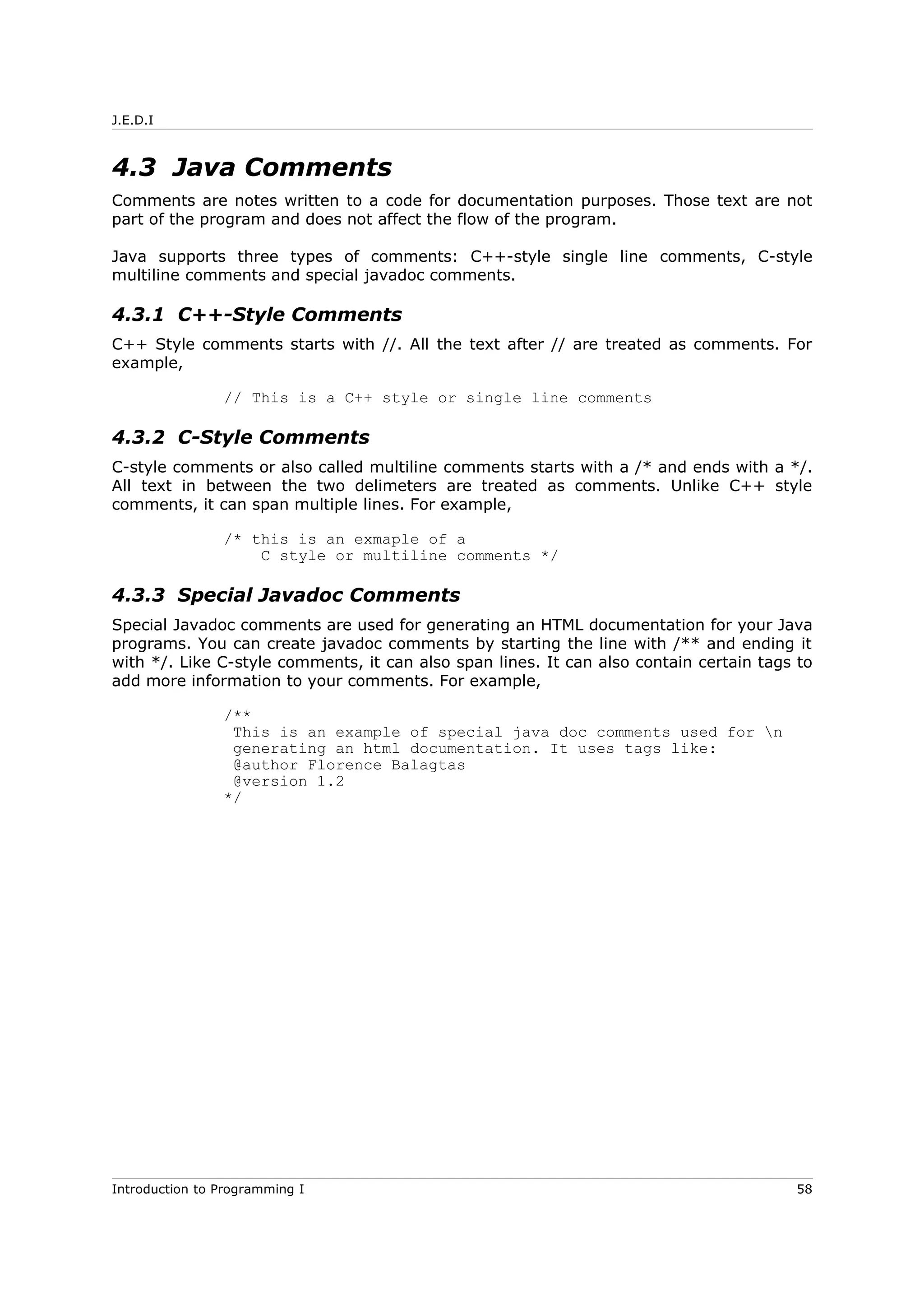 J.E.D.I
4.3 Java Comments
Comments are notes written to a code for documentation purposes. Those text are not
part of the program and does not affect the flow of the program.
Java supports three types of comments: C++-style single line comments, C-style
multiline comments and special javadoc comments.
4.3.1 C++-Style Comments
C++ Style comments starts with //. All the text after // are treated as comments. For
example,
// This is a C++ style or single line comments
4.3.2 C-Style Comments
C-style comments or also called multiline comments starts with a /* and ends with a */.
All text in between the two delimeters are treated as comments. Unlike C++ style
comments, it can span multiple lines. For example,
/* this is an exmaple of a
C style or multiline comments */
4.3.3 Special Javadoc Comments
Special Javadoc comments are used for generating an HTML documentation for your Java
programs. You can create javadoc comments by starting the line with /** and ending it
with */. Like C-style comments, it can also span lines. It can also contain certain tags to
add more information to your comments. For example,
/**
This is an example of special java doc comments used for n
generating an html documentation. It uses tags like:
@author Florence Balagtas
@version 1.2
*/
Introduction to Programming I 58
 