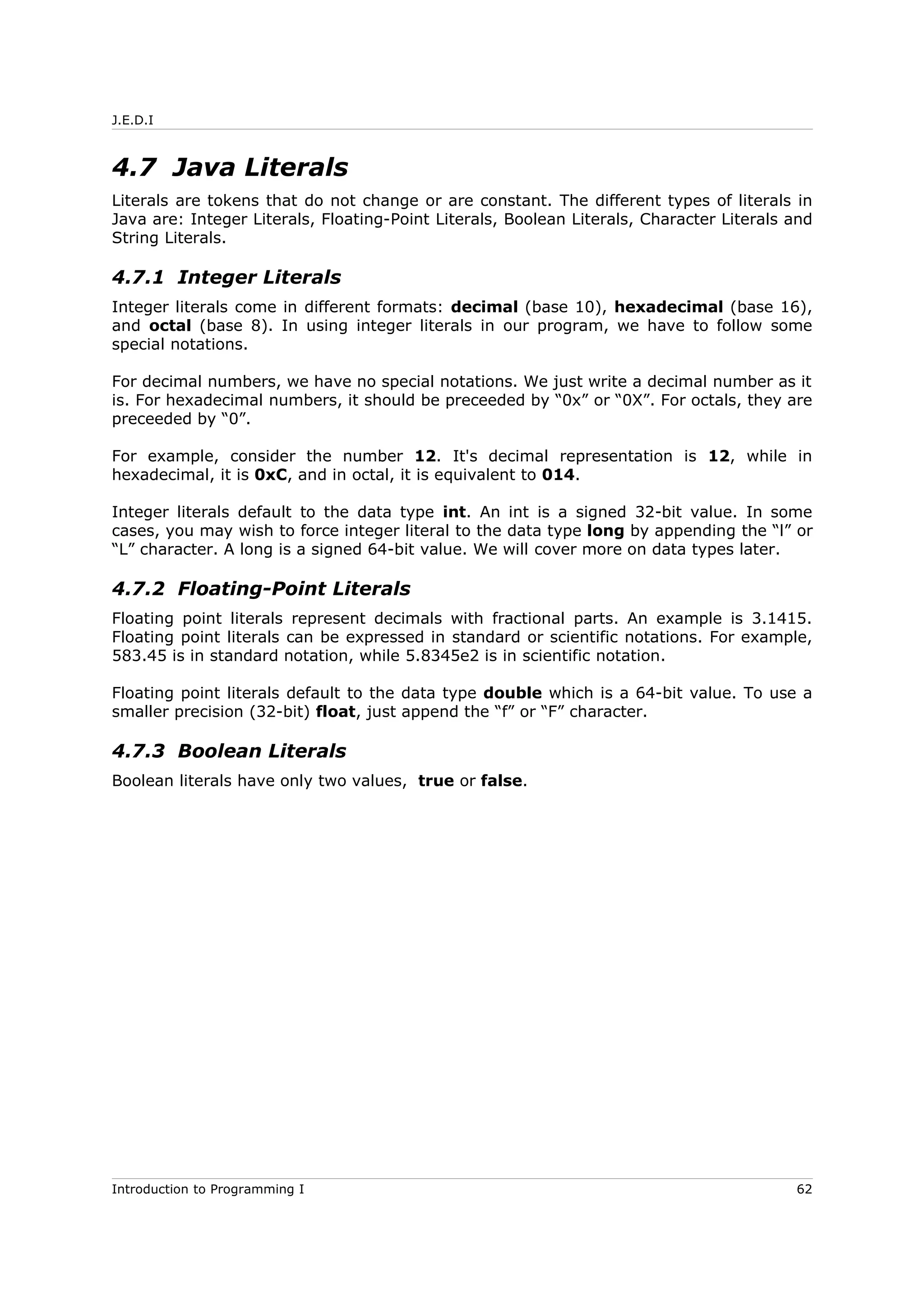 J.E.D.I
4.7 Java Literals
Literals are tokens that do not change or are constant. The different types of literals in
Java are: Integer Literals, Floating-Point Literals, Boolean Literals, Character Literals and
String Literals.
4.7.1 Integer Literals
Integer literals come in different formats: decimal (base 10), hexadecimal (base 16),
and octal (base 8). In using integer literals in our program, we have to follow some
special notations.
For decimal numbers, we have no special notations. We just write a decimal number as it
is. For hexadecimal numbers, it should be preceeded by “0x” or “0X”. For octals, they are
preceeded by “0”.
For example, consider the number 12. It's decimal representation is 12, while in
hexadecimal, it is 0xC, and in octal, it is equivalent to 014.
Integer literals default to the data type int. An int is a signed 32-bit value. In some
cases, you may wish to force integer literal to the data type long by appending the “l” or
“L” character. A long is a signed 64-bit value. We will cover more on data types later.
4.7.2 Floating-Point Literals
Floating point literals represent decimals with fractional parts. An example is 3.1415.
Floating point literals can be expressed in standard or scientific notations. For example,
583.45 is in standard notation, while 5.8345e2 is in scientific notation.
Floating point literals default to the data type double which is a 64-bit value. To use a
smaller precision (32-bit) float, just append the “f” or “F” character.
4.7.3 Boolean Literals
Boolean literals have only two values, true or false.
Introduction to Programming I 62
 