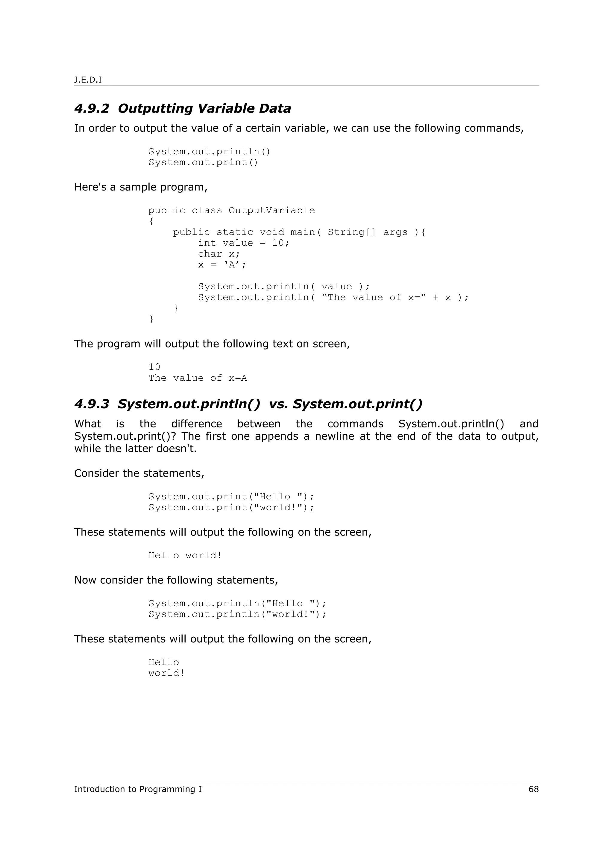 J.E.D.I
4.9.2 Outputting Variable Data
In order to output the value of a certain variable, we can use the following commands,
System.out.println()
System.out.print()
Here's a sample program,
public class OutputVariable
{
public static void main( String[] args ){
int value = 10;
char x;
x = ‘A’;
System.out.println( value );
System.out.println( “The value of x=“ + x );
}
}
The program will output the following text on screen,
10
The value of x=A
4.9.3 System.out.println() vs. System.out.print()
What is the difference between the commands System.out.println() and
System.out.print()? The first one appends a newline at the end of the data to output,
while the latter doesn't.
Consider the statements,
System.out.print("Hello ");
System.out.print("world!");
These statements will output the following on the screen,
Hello world!
Now consider the following statements,
System.out.println("Hello ");
System.out.println("world!");
These statements will output the following on the screen,
Hello
world!
Introduction to Programming I 68
 