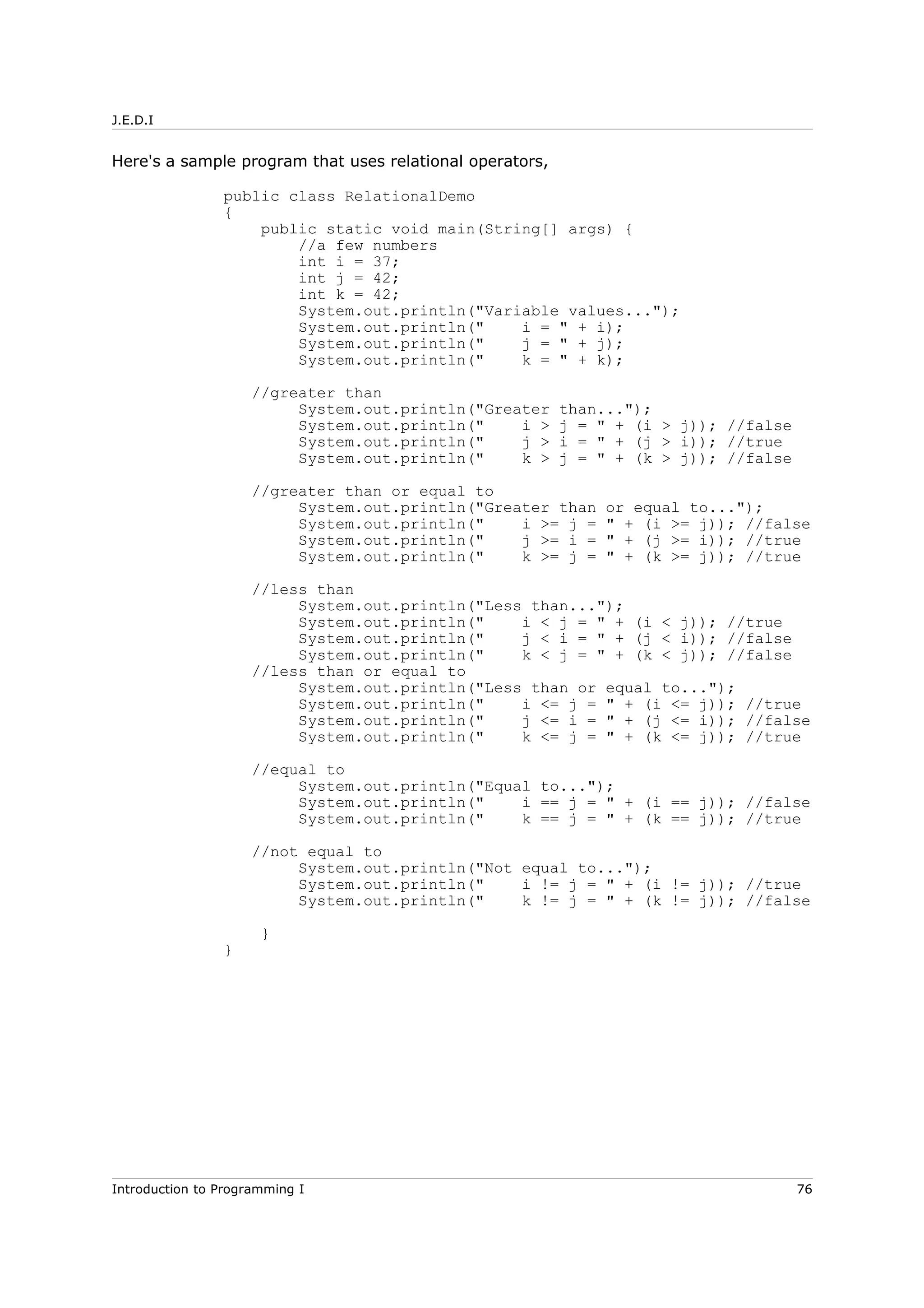 J.E.D.I
Here's a sample program that uses relational operators,
public class RelationalDemo
{
public static void main(String[] args) {
//a few numbers
int i = 37;
int j = 42;
int k = 42;
System.out.println("Variable values...");
System.out.println(" i = " + i);
System.out.println(" j = " + j);
System.out.println(" k = " + k);
//greater than
System.out.println("Greater than...");
System.out.println(" i > j = " + (i > j)); //false
System.out.println(" j > i = " + (j > i)); //true
System.out.println(" k > j = " + (k > j)); //false
//greater than or equal to
System.out.println("Greater than or equal to...");
System.out.println(" i >= j = " + (i >= j)); //false
System.out.println(" j >= i = " + (j >= i)); //true
System.out.println(" k >= j = " + (k >= j)); //true
//less than
System.out.println("Less than...");
System.out.println(" i < j = " + (i < j)); //true
System.out.println(" j < i = " + (j < i)); //false
System.out.println(" k < j = " + (k < j)); //false
//less than or equal to
System.out.println("Less than or equal to...");
System.out.println(" i <= j = " + (i <= j)); //true
System.out.println(" j <= i = " + (j <= i)); //false
System.out.println(" k <= j = " + (k <= j)); //true
//equal to
System.out.println("Equal to...");
System.out.println(" i == j = " + (i == j)); //false
System.out.println(" k == j = " + (k == j)); //true
//not equal to
System.out.println("Not equal to...");
System.out.println(" i != j = " + (i != j)); //true
System.out.println(" k != j = " + (k != j)); //false
}
}
Introduction to Programming I 76
 