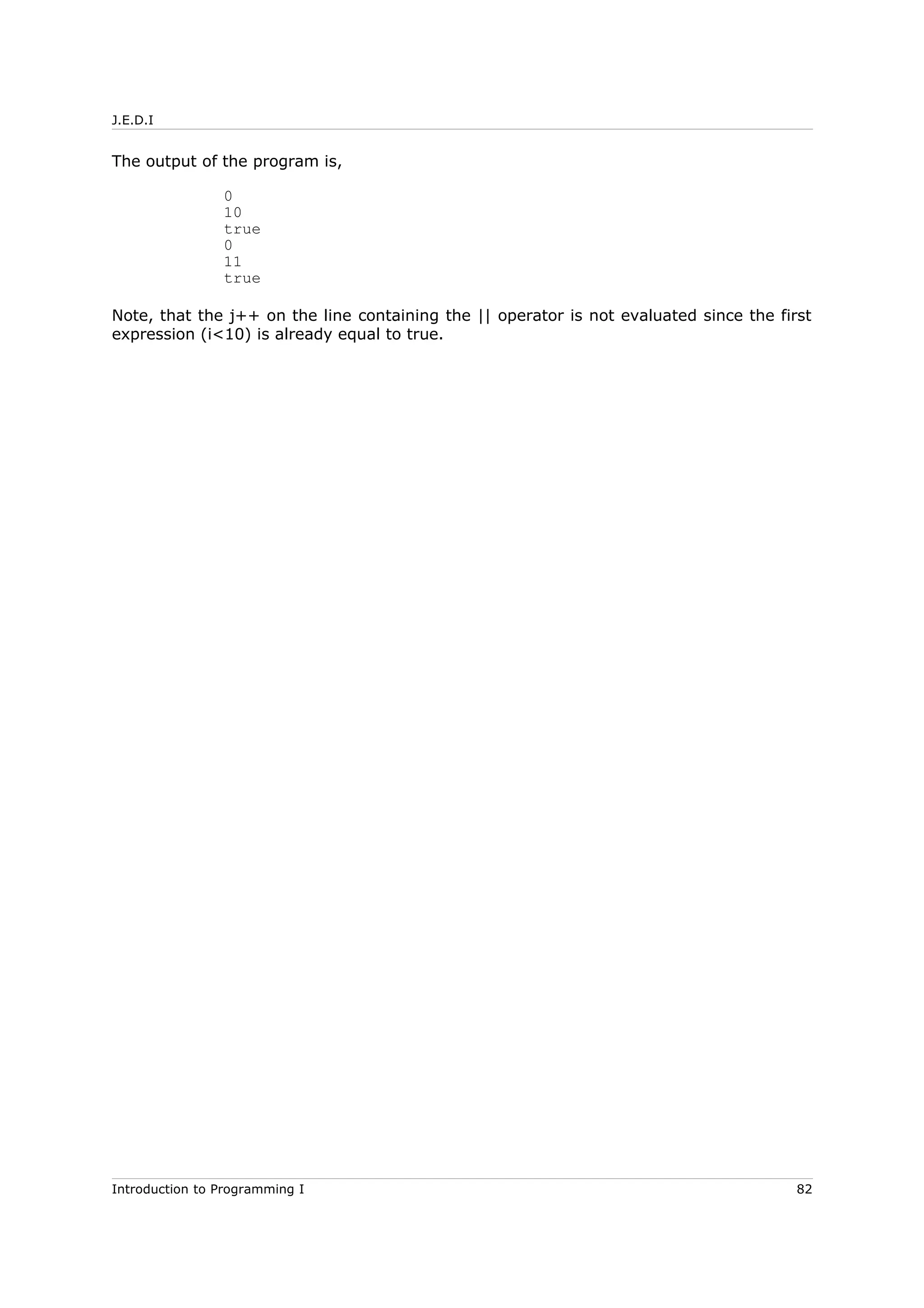 J.E.D.I
The output of the program is,
0
10
true
0
11
true
Note, that the j++ on the line containing the || operator is not evaluated since the first
expression (i<10) is already equal to true.
Introduction to Programming I 82
 