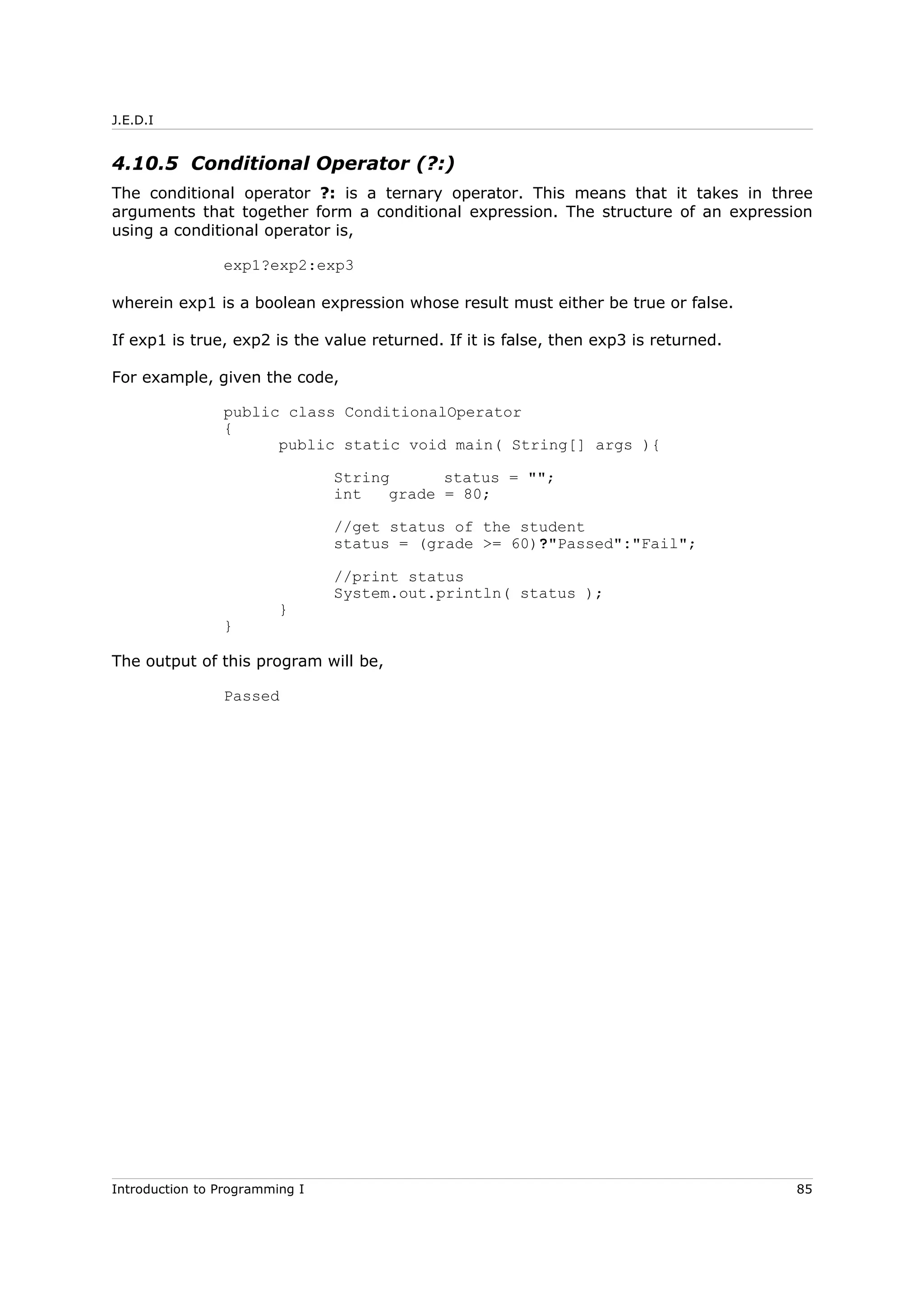 J.E.D.I
4.10.5 Conditional Operator (?:)
The conditional operator ?: is a ternary operator. This means that it takes in three
arguments that together form a conditional expression. The structure of an expression
using a conditional operator is,
exp1?exp2:exp3
wherein exp1 is a boolean expression whose result must either be true or false.
If exp1 is true, exp2 is the value returned. If it is false, then exp3 is returned.
For example, given the code,
public class ConditionalOperator
{
public static void main( String[] args ){
String status = "";
int grade = 80;
//get status of the student
status = (grade >= 60)?"Passed":"Fail";
//print status
System.out.println( status );
}
}
The output of this program will be,
Passed
Introduction to Programming I 85
 