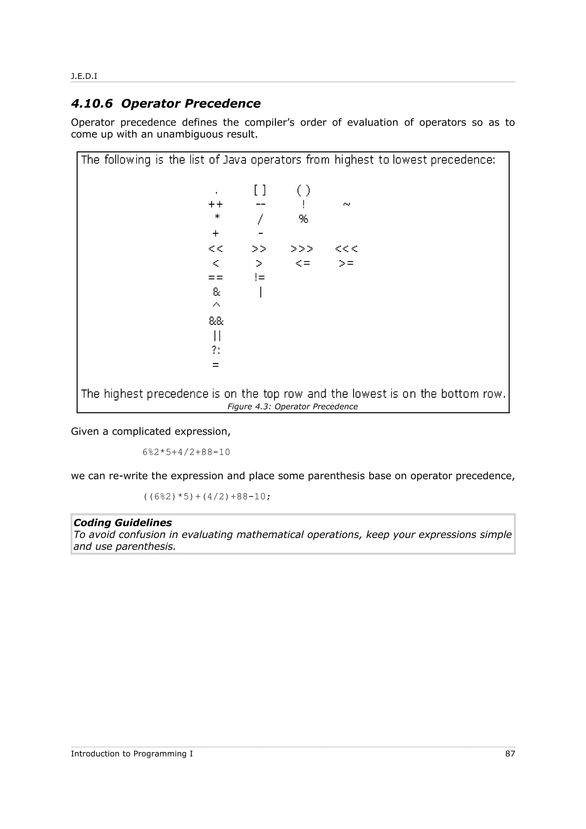 J.E.D.I
4.10.6 Operator Precedence
Operator precedence defines the compiler’s order of evaluation of operators so as to
come up with an unambiguous result.
Given a complicated expression,
6%2*5+4/2+88-10
we can re-write the expression and place some parenthesis base on operator precedence,
((6%2)*5)+(4/2)+88-10;
Coding Guidelines
To avoid confusion in evaluating mathematical operations, keep your expressions simple
and use parenthesis.
Introduction to Programming I 87
Figure 4.3: Operator Precedence
 