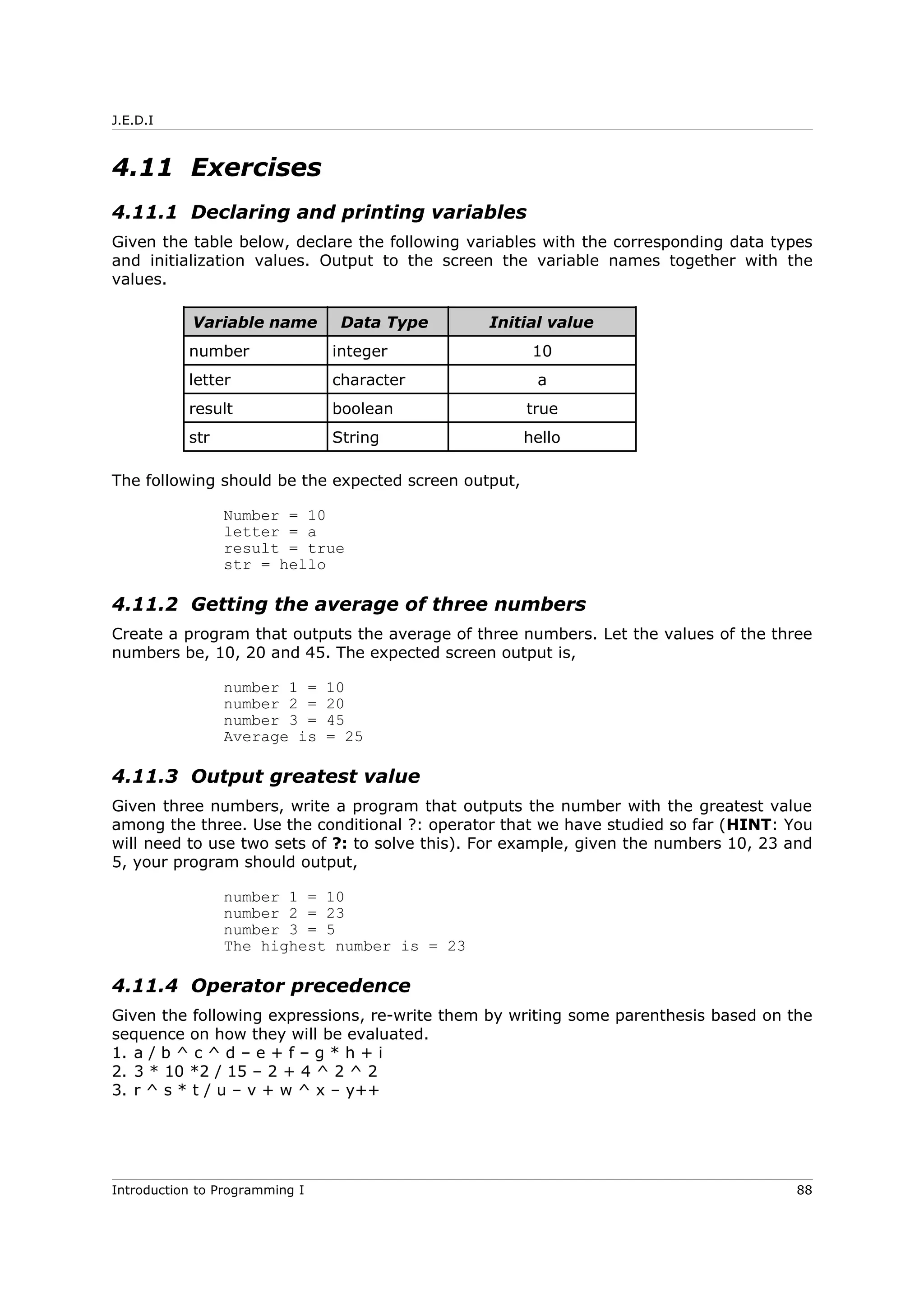 J.E.D.I
4.11 Exercises
4.11.1 Declaring and printing variables
Given the table below, declare the following variables with the corresponding data types
and initialization values. Output to the screen the variable names together with the
values.
Variable name Data Type Initial value
number integer 10
letter character a
result boolean true
str String hello
The following should be the expected screen output,
Number = 10
letter = a
result = true
str = hello
4.11.2 Getting the average of three numbers
Create a program that outputs the average of three numbers. Let the values of the three
numbers be, 10, 20 and 45. The expected screen output is,
number 1 = 10
number 2 = 20
number 3 = 45
Average is = 25
4.11.3 Output greatest value
Given three numbers, write a program that outputs the number with the greatest value
among the three. Use the conditional ?: operator that we have studied so far (HINT: You
will need to use two sets of ?: to solve this). For example, given the numbers 10, 23 and
5, your program should output,
number 1 = 10
number 2 = 23
number 3 = 5
The highest number is = 23
4.11.4 Operator precedence
Given the following expressions, re-write them by writing some parenthesis based on the
sequence on how they will be evaluated.
1. a / b ^ c ^ d – e + f – g * h + i
2. 3 * 10 *2 / 15 – 2 + 4 ^ 2 ^ 2
3. r ^ s * t / u – v + w ^ x – y++
Introduction to Programming I 88
 