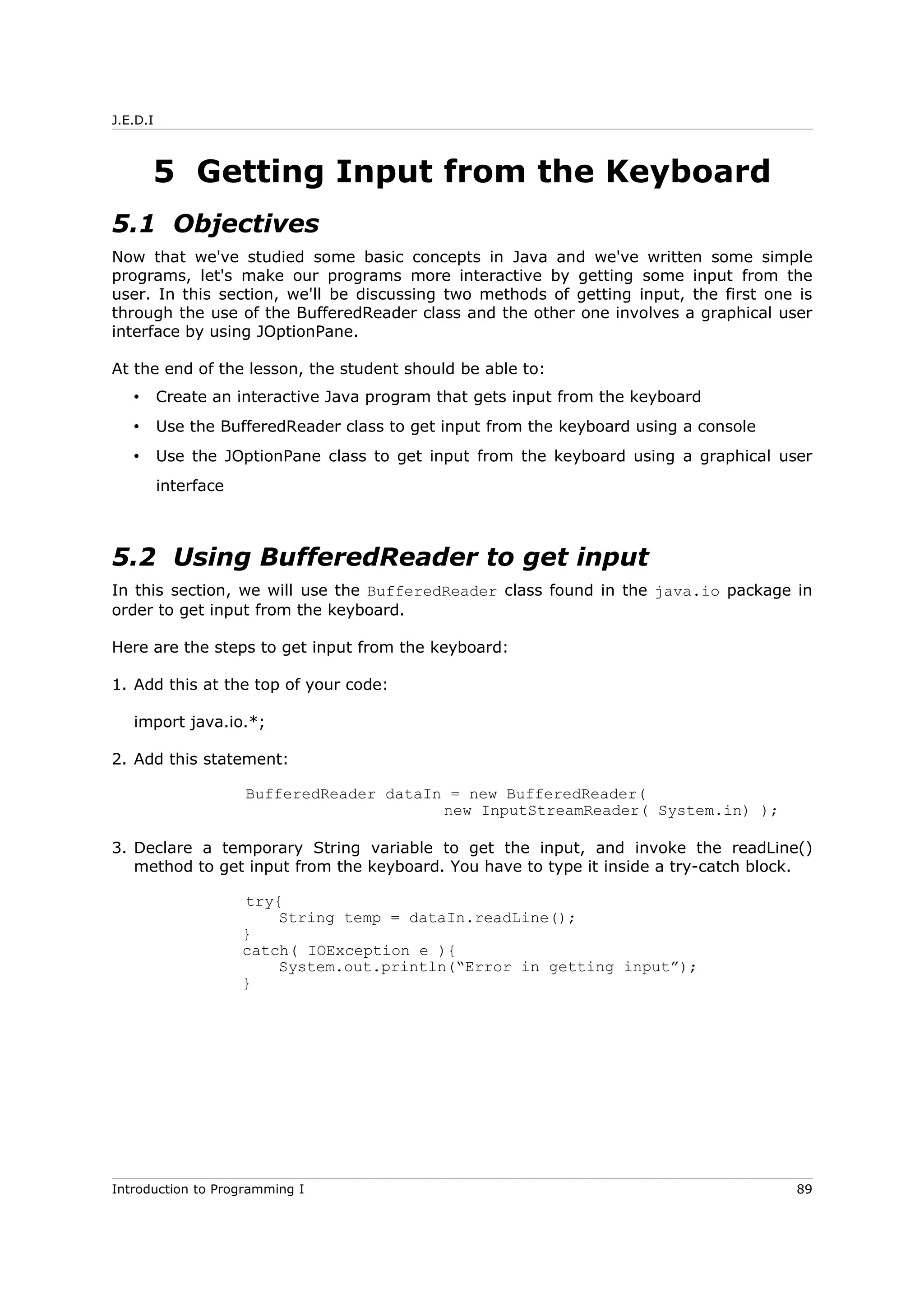 J.E.D.I
5 Getting Input from the Keyboard
5.1 Objectives
Now that we've studied some basic concepts in Java and we've written some simple
programs, let's make our programs more interactive by getting some input from the
user. In this section, we'll be discussing two methods of getting input, the first one is
through the use of the BufferedReader class and the other one involves a graphical user
interface by using JOptionPane.
At the end of the lesson, the student should be able to:
• Create an interactive Java program that gets input from the keyboard
• Use the BufferedReader class to get input from the keyboard using a console
• Use the JOptionPane class to get input from the keyboard using a graphical user
interface
5.2 Using BufferedReader to get input
In this section, we will use the BufferedReader class found in the java.io package in
order to get input from the keyboard.
Here are the steps to get input from the keyboard:
1. Add this at the top of your code:
import java.io.*;
2. Add this statement:
BufferedReader dataIn = new BufferedReader(
new InputStreamReader( System.in) );
3. Declare a temporary String variable to get the input, and invoke the readLine()
method to get input from the keyboard. You have to type it inside a try-catch block.
try{
String temp = dataIn.readLine();
}
catch( IOException e ){
System.out.println(“Error in getting input”);
}
Introduction to Programming I 89
 