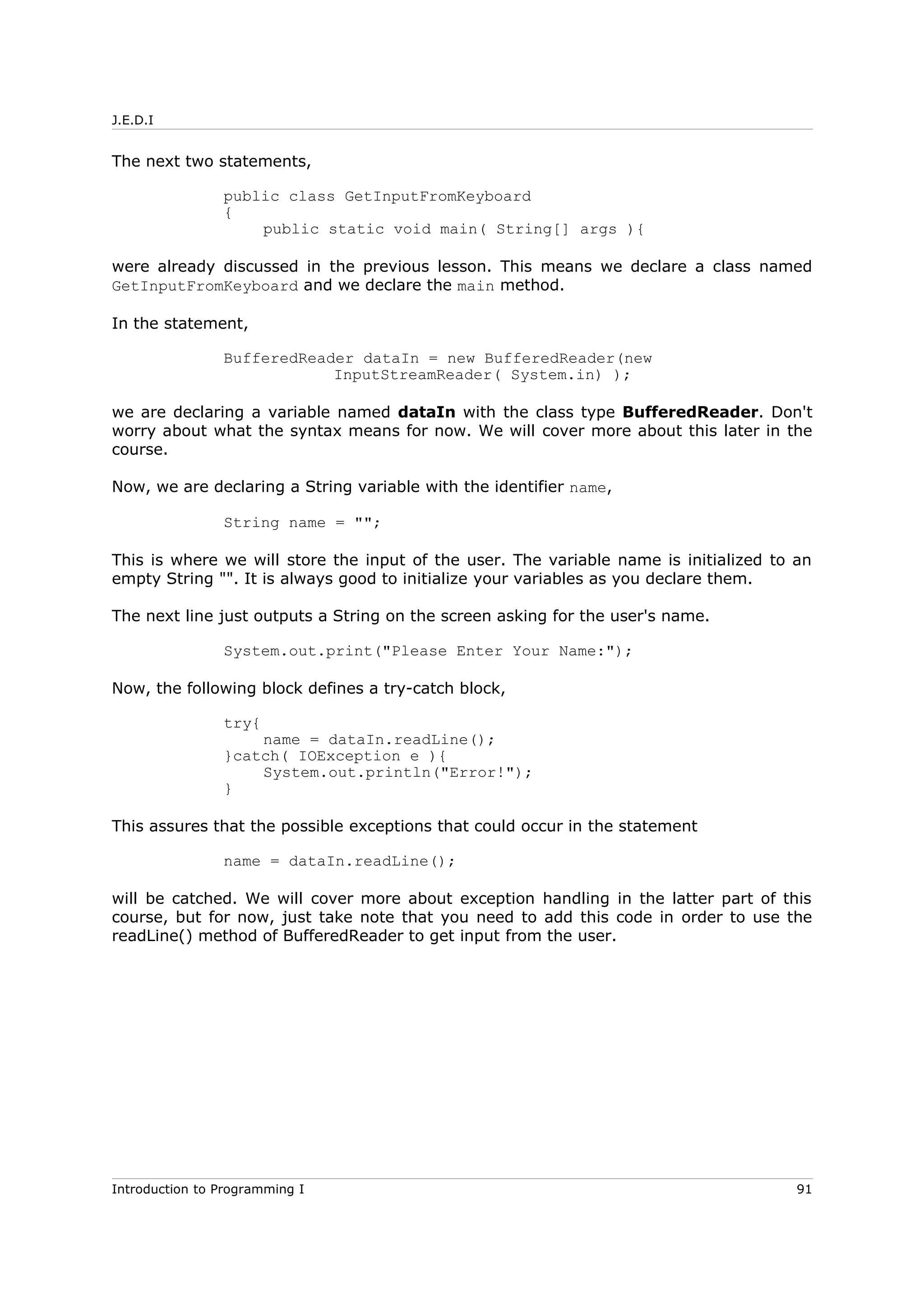 J.E.D.I
The next two statements,
public class GetInputFromKeyboard
{
public static void main( String[] args ){
were already discussed in the previous lesson. This means we declare a class named
GetInputFromKeyboard and we declare the main method.
In the statement,
BufferedReader dataIn = new BufferedReader(new
InputStreamReader( System.in) );
we are declaring a variable named dataIn with the class type BufferedReader. Don't
worry about what the syntax means for now. We will cover more about this later in the
course.
Now, we are declaring a String variable with the identifier name,
String name = "";
This is where we will store the input of the user. The variable name is initialized to an
empty String "". It is always good to initialize your variables as you declare them.
The next line just outputs a String on the screen asking for the user's name.
System.out.print("Please Enter Your Name:");
Now, the following block defines a try-catch block,
try{
name = dataIn.readLine();
}catch( IOException e ){
System.out.println("Error!");
}
This assures that the possible exceptions that could occur in the statement
name = dataIn.readLine();
will be catched. We will cover more about exception handling in the latter part of this
course, but for now, just take note that you need to add this code in order to use the
readLine() method of BufferedReader to get input from the user.
Introduction to Programming I 91
 
