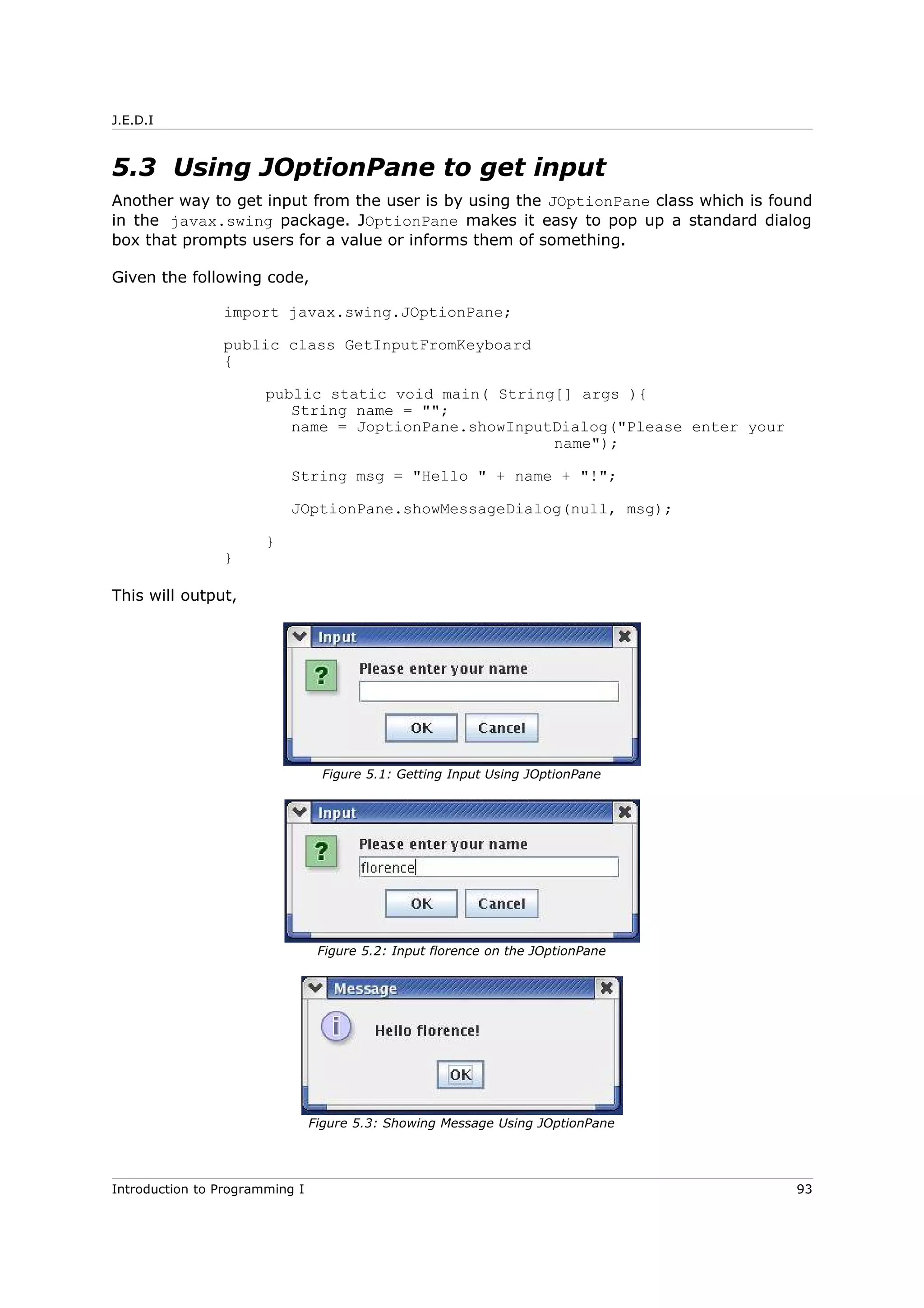 J.E.D.I
5.3 Using JOptionPane to get input
Another way to get input from the user is by using the JOptionPane class which is found
in the javax.swing package. JOptionPane makes it easy to pop up a standard dialog
box that prompts users for a value or informs them of something.
Given the following code,
import javax.swing.JOptionPane;
public class GetInputFromKeyboard
{
public static void main( String[] args ){
String name = "";
name = JoptionPane.showInputDialog("Please enter your
name");
String msg = "Hello " + name + "!";
JOptionPane.showMessageDialog(null, msg);
}
}
This will output,
Introduction to Programming I 93
Figure 5.1: Getting Input Using JOptionPane
Figure 5.2: Input florence on the JOptionPane
Figure 5.3: Showing Message Using JOptionPane
 