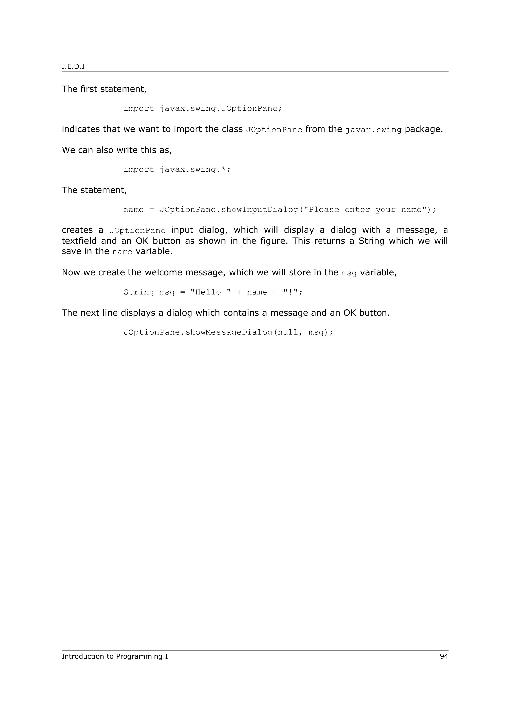 J.E.D.I
The first statement,
import javax.swing.JOptionPane;
indicates that we want to import the class JOptionPane from the javax.swing package.
We can also write this as,
import javax.swing.*;
The statement,
name = JOptionPane.showInputDialog("Please enter your name");
creates a JOptionPane input dialog, which will display a dialog with a message, a
textfield and an OK button as shown in the figure. This returns a String which we will
save in the name variable.
Now we create the welcome message, which we will store in the msg variable,
String msg = "Hello " + name + "!";
The next line displays a dialog which contains a message and an OK button.
JOptionPane.showMessageDialog(null, msg);
Introduction to Programming I 94
 