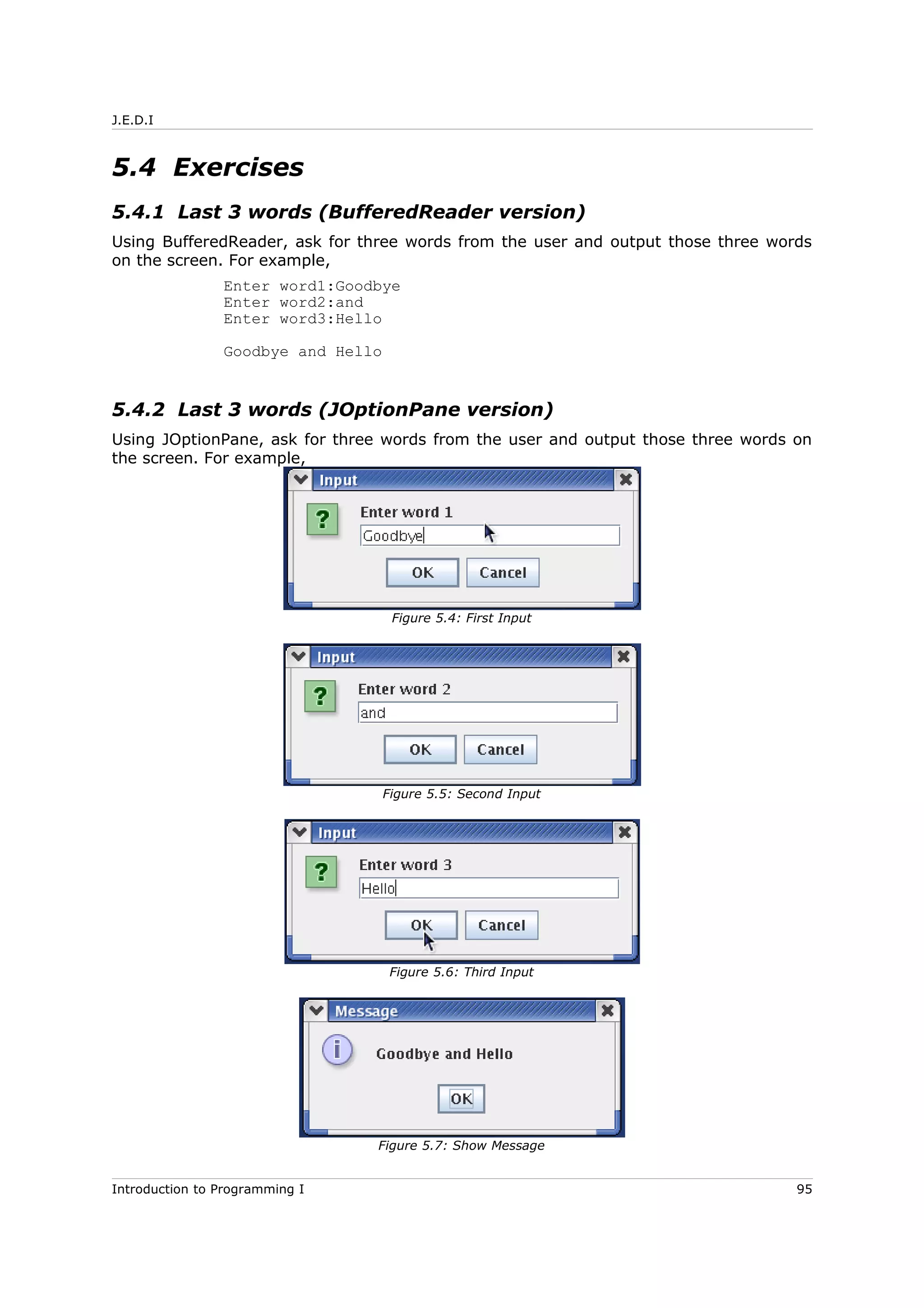J.E.D.I
5.4 Exercises
5.4.1 Last 3 words (BufferedReader version)
Using BufferedReader, ask for three words from the user and output those three words
on the screen. For example,
Enter word1:Goodbye
Enter word2:and
Enter word3:Hello
Goodbye and Hello
5.4.2 Last 3 words (JOptionPane version)
Using JOptionPane, ask for three words from the user and output those three words on
the screen. For example,
Introduction to Programming I 95
Figure 5.4: First Input
Figure 5.5: Second Input
Figure 5.6: Third Input
Figure 5.7: Show Message
 