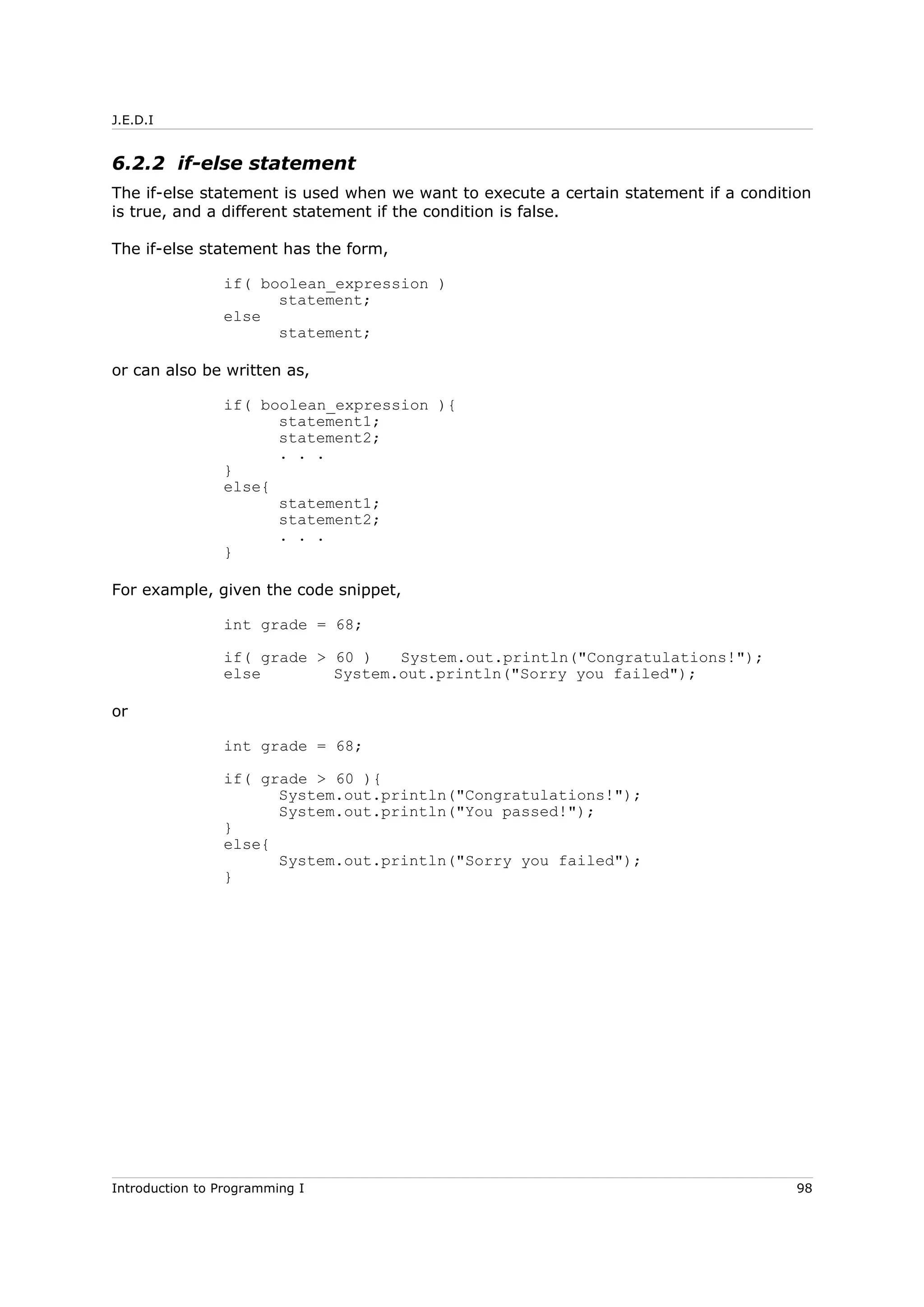 J.E.D.I
6.2.2 if-else statement
The if-else statement is used when we want to execute a certain statement if a condition
is true, and a different statement if the condition is false.
The if-else statement has the form,
if( boolean_expression )
statement;
else
statement;
or can also be written as,
if( boolean_expression ){
statement1;
statement2;
. . .
}
else{
statement1;
statement2;
. . .
}
For example, given the code snippet,
int grade = 68;
if( grade > 60 ) System.out.println("Congratulations!");
else System.out.println("Sorry you failed");
or
int grade = 68;
if( grade > 60 ){
System.out.println("Congratulations!");
System.out.println("You passed!");
}
else{
System.out.println("Sorry you failed");
}
Introduction to Programming I 98
 