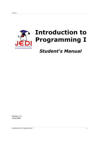 J.E.D.I
Introduction to
Programming I
Student's Manual
Version 1.3
June 2006
Introduction to Programming I 1
 