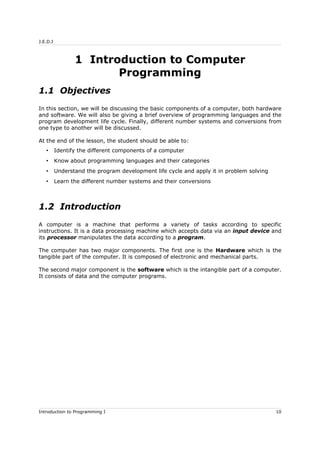 J.E.D.I
1 Introduction to Computer
Programming
1.1 Objectives
In this section, we will be discussing the basic components of a computer, both hardware
and software. We will also be giving a brief overview of programming languages and the
program development life cycle. Finally, different number systems and conversions from
one type to another will be discussed.
At the end of the lesson, the student should be able to:
• Identify the different components of a computer
• Know about programming languages and their categories
• Understand the program development life cycle and apply it in problem solving
• Learn the different number systems and their conversions
1.2 Introduction
A computer is a machine that performs a variety of tasks according to specific
instructions. It is a data processing machine which accepts data via an input device and
its processor manipulates the data according to a program.
The computer has two major components. The first one is the Hardware which is the
tangible part of the computer. It is composed of electronic and mechanical parts.
The second major component is the software which is the intangible part of a computer.
It consists of data and the computer programs.
Introduction to Programming I 10
 