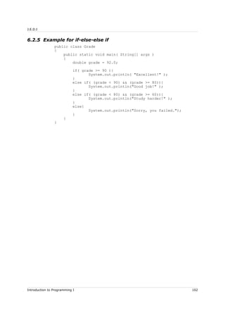 J.E.D.I
6.2.5 Example for if-else-else if
public class Grade
{
public static void main( String[] args )
{
double grade = 92.0;
if( grade >= 90 ){
System.out.println( "Excellent!" );
}
else if( (grade < 90) && (grade >= 80)){
System.out.println("Good job!" );
}
else if( (grade < 80) && (grade >= 60)){
System.out.println("Study harder!" );
}
else{
System.out.println("Sorry, you failed.");
}
}
}
Introduction to Programming I 102
 