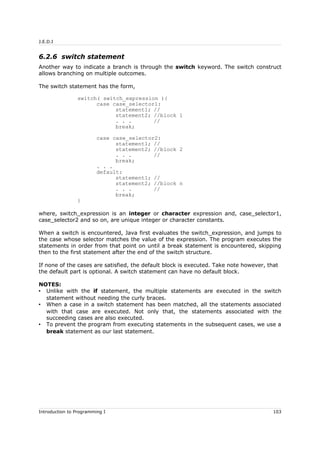 J.E.D.I
6.2.6 switch statement
Another way to indicate a branch is through the switch keyword. The switch construct
allows branching on multiple outcomes.
The switch statement has the form,
switch( switch_expression ){
case case_selector1:
statement1; //
statement2; //block 1
. . . //
break;
case case_selector2:
statement1; //
statement2; //block 2
. . . //
break;
. . .
default:
statement1; //
statement2; //block n
. . . //
break;
}
where, switch_expression is an integer or character expression and, case_selector1,
case_selector2 and so on, are unique integer or character constants.
When a switch is encountered, Java first evaluates the switch_expression, and jumps to
the case whose selector matches the value of the expression. The program executes the
statements in order from that point on until a break statement is encountered, skipping
then to the first statement after the end of the switch structure.
If none of the cases are satisfied, the default block is executed. Take note however, that
the default part is optional. A switch statement can have no default block.
NOTES:
• Unlike with the if statement, the multiple statements are executed in the switch
statement without needing the curly braces.
• When a case in a switch statement has been matched, all the statements associated
with that case are executed. Not only that, the statements associated with the
succeeding cases are also executed.
• To prevent the program from executing statements in the subsequent cases, we use a
break statement as our last statement.
Introduction to Programming I 103
 