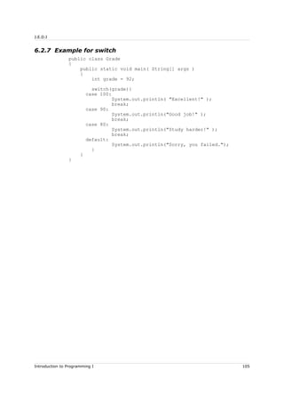 J.E.D.I
6.2.7 Example for switch
public class Grade
{
public static void main( String[] args )
{
int grade = 92;
switch(grade){
case 100:
System.out.println( "Excellent!" );
break;
case 90:
System.out.println("Good job!" );
break;
case 80:
System.out.println("Study harder!" );
break;
default:
System.out.println("Sorry, you failed.");
}
}
}
Introduction to Programming I 105
 