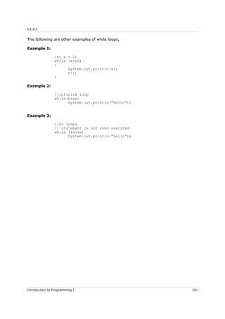 J.E.D.I
The following are other examples of while loops,
Example 1:
int x = 0;
while (x<10)
{
System.out.println(x);
x++;
}
Example 2:
//infinite loop
while(true)
System.out.println(“hello”);
Example 3:
//no loops
// statement is not even executed
while (false)
System.out.println(“hello”);
Introduction to Programming I 107
 