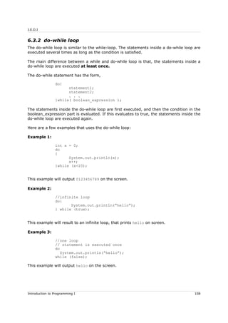J.E.D.I
6.3.2 do-while loop
The do-while loop is similar to the while-loop. The statements inside a do-while loop are
executed several times as long as the condition is satisfied.
The main difference between a while and do-while loop is that, the statements inside a
do-while loop are executed at least once.
The do-while statement has the form,
do{
statement1;
statement2;
. . .
}while( boolean_expression );
The statements inside the do-while loop are first executed, and then the condition in the
boolean_expression part is evaluated. If this evaluates to true, the statements inside the
do-while loop are executed again.
Here are a few examples that uses the do-while loop:
Example 1:
int x = 0;
do
{
System.out.println(x);
x++;
}while (x<10);
This example will output 0123456789 on the screen.
Example 2:
//infinite loop
do{
System.out.println(“hello”);
} while (true);
This example will result to an infinite loop, that prints hello on screen.
Example 3:
//one loop
// statement is executed once
do
System.out.println(“hello”);
while (false);
This example will output hello on the screen.
Introduction to Programming I 108
 