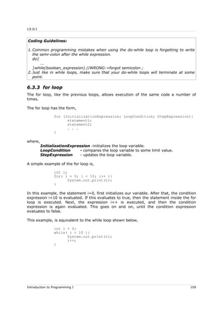 J.E.D.I
Coding Guidelines:
1. Common programming mistakes when using the do-while loop is forgetting to write
the semi-colon after the while expression.
do{
...
}while(boolean_expression) //WRONG->forgot semicolon ;
2. Just like in while loops, make sure that your do-while loops will terminate at some
point.
6.3.3 for loop
The for loop, like the previous loops, allows execution of the same code a number of
times.
The for loop has the form,
for (InitializationExpression; LoopCondition; StepExpression){
statement1;
statement2;
. . .
}
where,
InitializationExpression -initializes the loop variable.
LoopCondition - compares the loop variable to some limit value.
StepExpression - updates the loop variable.
A simple example of the for loop is,
int i;
for( i = 0; i < 10; i++ ){
System.out.print(i);
}
In this example, the statement i=0, first initializes our variable. After that, the condition
expression i<10 is evaluated. If this evaluates to true, then the statement inside the for
loop is executed. Next, the expression i++ is executed, and then the condition
expression is again evaluated. This goes on and on, until the condition expression
evaluates to false.
This example, is equivalent to the while loop shown below,
int i = 0;
while( i < 10 ){
System.out.print(i);
i++;
}
Introduction to Programming I 109
 