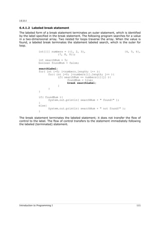 J.E.D.I
6.4.1.2 Labeled break statement
The labeled form of a break statement terminates an outer statement, which is identified
by the label specified in the break statement. The following program searches for a value
in a two-dimensional array. Two nested for loops traverse the array. When the value is
found, a labeled break terminates the statement labeled search, which is the outer for
loop.
int[][] numbers = {{1, 2, 3}, {4, 5, 6},
{7, 8, 9}};
int searchNum = 5;
boolean foundNum = false;
searchLabel:
for( int i=0; i<numbers.length; i++ ){
for( int j=0; j<numbers[i].length; j++ ){
if( searchNum == numbers[i][j] ){
foundNum = true;
break searchLabel;
}
}
}
if( foundNum ){
System.out.println( searchNum + " found!" );
}
else{
System.out.println( searchNum + " not found!" );
}
The break statement terminates the labeled statement; it does not transfer the flow of
control to the label. The flow of control transfers to the statement immediately following
the labeled (terminated) statement.
Introduction to Programming I 111
 