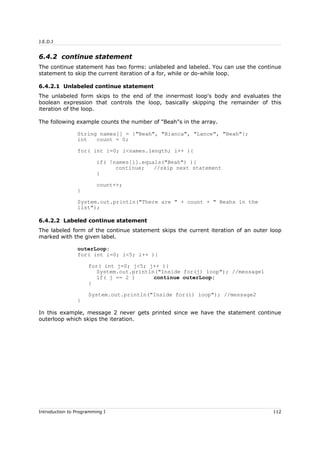 J.E.D.I
6.4.2 continue statement
The continue statement has two forms: unlabeled and labeled. You can use the continue
statement to skip the current iteration of a for, while or do-while loop.
6.4.2.1 Unlabeled continue statement
The unlabeled form skips to the end of the innermost loop's body and evaluates the
boolean expression that controls the loop, basically skipping the remainder of this
iteration of the loop.
The following example counts the number of "Beah"s in the array.
String names[] = {"Beah", "Bianca", "Lance", "Beah"};
int count = 0;
for( int i=0; i<names.length; i++ ){
if( !names[i].equals("Beah") ){
continue; //skip next statement
}
count++;
}
System.out.println("There are " + count + " Beahs in the
list");
6.4.2.2 Labeled continue statement
The labeled form of the continue statement skips the current iteration of an outer loop
marked with the given label.
outerLoop:
for( int i=0; i<5; i++ ){
for( int j=0; j<5; j++ ){
System.out.println("Inside for(j) loop"); //message1
if( j == 2 ) continue outerLoop;
}
System.out.println("Inside for(i) loop"); //message2
}
In this example, message 2 never gets printed since we have the statement continue
outerloop which skips the iteration.
Introduction to Programming I 112
 