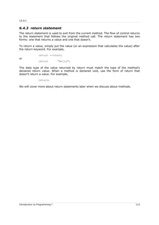 J.E.D.I
6.4.3 return statement
The return statement is used to exit from the current method. The flow of control returns
to the statement that follows the original method call. The return statement has two
forms: one that returns a value and one that doesn't.
To return a value, simply put the value (or an expression that calculates the value) after
the return keyword. For example,
return ++count;
or
return "Hello";
The data type of the value returned by return must match the type of the method's
declared return value. When a method is declared void, use the form of return that
doesn't return a value. For example,
return;
We will cover more about return statements later when we discuss about methods.
Introduction to Programming I 113
 