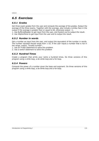 J.E.D.I
6.5 Exercises
6.5.1 Grades
Get three exam grades from the user and compute the average of the grades. Output the
average of the three exams. Together with the average, also include a smiley face in the
output if the average is greater than or equal to 60, otherwise output :-(.
1. Use BufferedReader to get input from the user, and System.out to output the result.
2. Use JOptionPane to get input from the user and to output the result.
6.5.2 Number in words
Get a number as input from the user, and output the equivalent of the number in words.
The number inputted should range from 1-10. If the user inputs a number that is not in
the range, output, "Invalid number".
1. Use an if-else statement to solve this problem
2. Use a switch statement to solve this problem
6.5.3 Hundred Times
Create a program that prints your name a hundred times. Do three versions of this
program using a while loop, a do-while loop and a for-loop.
6.5.4 Powers
Compute the power of a number given the base and exponent. Do three versions of this
program using a while loop, a do-while loop and a for-loop.
Introduction to Programming I 114
 