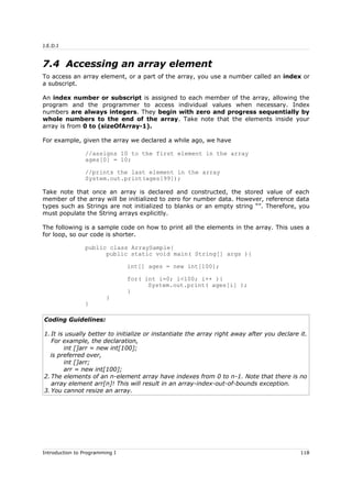 J.E.D.I
7.4 Accessing an array element
To access an array element, or a part of the array, you use a number called an index or
a subscript.
An index number or subscript is assigned to each member of the array, allowing the
program and the programmer to access individual values when necessary. Index
numbers are always integers. They begin with zero and progress sequentially by
whole numbers to the end of the array. Take note that the elements inside your
array is from 0 to (sizeOfArray-1).
For example, given the array we declared a while ago, we have
//assigns 10 to the first element in the array
ages[0] = 10;
//prints the last element in the array
System.out.print(ages[99]);
Take note that once an array is declared and constructed, the stored value of each
member of the array will be initialized to zero for number data. However, reference data
types such as Strings are not initialized to blanks or an empty string “”. Therefore, you
must populate the String arrays explicitly.
The following is a sample code on how to print all the elements in the array. This uses a
for loop, so our code is shorter.
public class ArraySample{
public static void main( String[] args ){
int[] ages = new int[100];
for( int i=0; i<100; i++ ){
System.out.print( ages[i] );
}
}
}
Coding Guidelines:
1. It is usually better to initialize or instantiate the array right away after you declare it.
For example, the declaration,
int []arr = new int[100];
is preferred over,
int []arr;
arr = new int[100];
2. The elements of an n-element array have indexes from 0 to n-1. Note that there is no
array element arr[n]! This will result in an array-index-out-of-bounds exception.
3. You cannot resize an array.
Introduction to Programming I 118
 