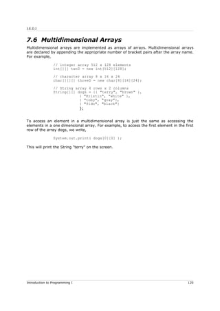 J.E.D.I
7.6 Multidimensional Arrays
Multidimensional arrays are implemented as arrays of arrays. Multidimensional arrays
are declared by appending the appropriate number of bracket pairs after the array name.
For example,
// integer array 512 x 128 elements
int[][] twoD = new int[512][128];
// character array 8 x 16 x 24
char[][][] threeD = new char[8][16][24];
// String array 4 rows x 2 columns
String[][] dogs = {{ "terry", "brown" },
{ "Kristin", "white" },
{ "toby", "gray"},
{ "fido", "black"}
};
To access an element in a multidimensional array is just the same as accessing the
elements in a one dimensional array. For example, to access the first element in the first
row of the array dogs, we write,
System.out.print( dogs[0][0] );
This will print the String "terry" on the screen.
Introduction to Programming I 120
 