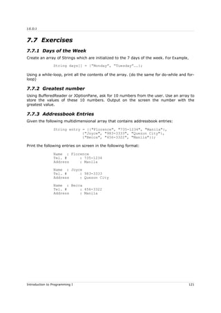 J.E.D.I
7.7 Exercises
7.7.1 Days of the Week
Create an array of Strings which are initialized to the 7 days of the week. For Example,
String days[] = {“Monday”, “Tuesday”….};
Using a while-loop, print all the contents of the array. (do the same for do-while and for-
loop)
7.7.2 Greatest number
Using BufferedReader or JOptionPane, ask for 10 numbers from the user. Use an array to
store the values of these 10 numbers. Output on the screen the number with the
greatest value.
7.7.3 Addressbook Entries
Given the following multidimensional array that contains addressbook entries:
String entry = {{"Florence", "735-1234", "Manila"},
{"Joyce", "983-3333", "Quezon City"},
{"Becca", "456-3322", "Manila"}};
Print the following entries on screen in the following format:
Name : Florence
Tel. # : 735-1234
Address : Manila
Name : Joyce
Tel. # : 983-3333
Address : Quezon City
Name : Becca
Tel. # : 456-3322
Address : Manila
Introduction to Programming I 121
 