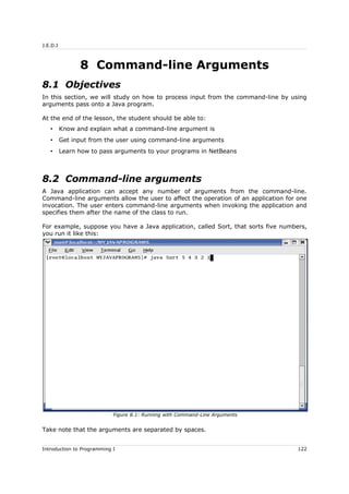 J.E.D.I
8 Command-line Arguments
8.1 Objectives
In this section, we will study on how to process input from the command-line by using
arguments pass onto a Java program.
At the end of the lesson, the student should be able to:
• Know and explain what a command-line argument is
• Get input from the user using command-line arguments
• Learn how to pass arguments to your programs in NetBeans
8.2 Command-line arguments
A Java application can accept any number of arguments from the command-line.
Command-line arguments allow the user to affect the operation of an application for one
invocation. The user enters command-line arguments when invoking the application and
specifies them after the name of the class to run.
For example, suppose you have a Java application, called Sort, that sorts five numbers,
you run it like this:
Take note that the arguments are separated by spaces.
Introduction to Programming I 122
Figure 8.1: Running with Command-Line Arguments
 