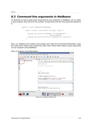 J.E.D.I
8.3 Command-line arguments in NetBeans
To illustrate on how to pass some arguments to your programs in NetBeans, let us create
a Java program that will print the number of arguments and the first argument passed to
it.
public class CommandLineExample
{
public static void main( String[] args ){
System.out.println("Number of arguments=" +
args.length);
System.out.println("First Argument="+ args[0]);
}
}
Now, run netbeans and create a new project and name this CommandLineExample. Copy
the code shown above and compile the code. Now, follow these steps to pass arguments
to your program using NetBeans.
Click on Projects (encircled below).
Introduction to Programming I 124
Figure 8.2: Opening Project File
 