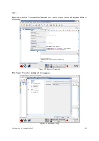 J.E.D.I
Right-click on the CommandLineExample icon, and a popup menu will appear. Click on
Properties.
The Project Properties dialog will then appear.
Introduction to Programming I 125
Figure 8.3: Opening Properties
Figure 8.4: Properties Dialog
 