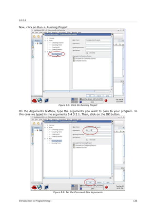 J.E.D.I
Now, click on Run-> Running Project.
On the Arguments textbox, type the arguments you want to pass to your program. In
this case we typed in the arguments 5 4 3 2 1. Then, click on the OK button.
Introduction to Programming I 126
Figure 8.5: Click On Running Project
Figure 8.6: Set the Command-Line Arguments
 