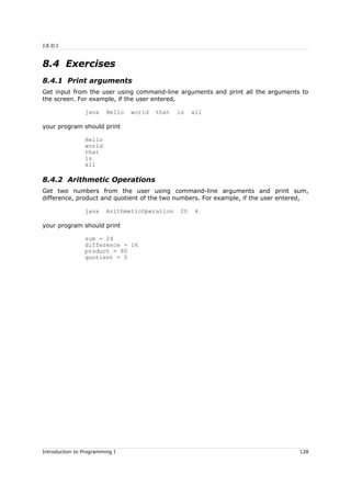 J.E.D.I
8.4 Exercises
8.4.1 Print arguments
Get input from the user using command-line arguments and print all the arguments to
the screen. For example, if the user entered,
java Hello world that is all
your program should print
Hello
world
that
is
all
8.4.2 Arithmetic Operations
Get two numbers from the user using command-line arguments and print sum,
difference, product and quotient of the two numbers. For example, if the user entered,
java ArithmeticOperation 20 4
your program should print
sum = 24
difference = 16
product = 80
quotient = 5
Introduction to Programming I 128
 